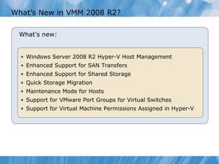 What’s New in VMM 2008 R2?  Windows Server 2008 R2 Hyper-V Host Management Enhanced Support for SAN Transfers Enhanced Support for Shared Storage Quick Storage Migration Maintenance Mode for Hosts Support for VMware Port Groups for Virtual Switches Support for Virtual Machine Permissions Assigned in Hyper-V What’s new: 