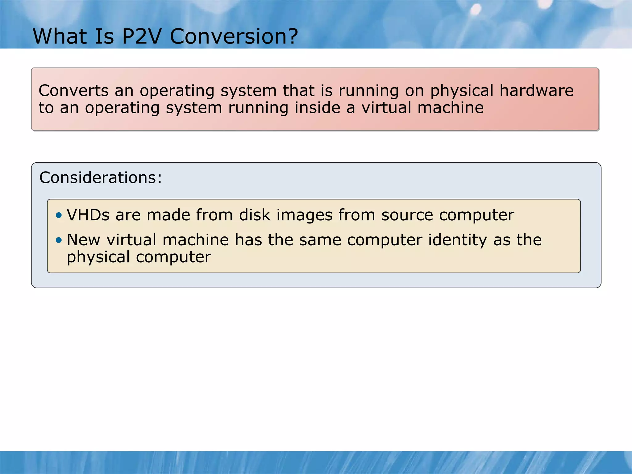 What  I s P2V  C onversion? Considerations: Converts an operating system that is running on physical hardware to an operating system running inside a virtual machine VHDs are made from disk images from source computer New virtual machine has the same computer identity as the  physical computer   