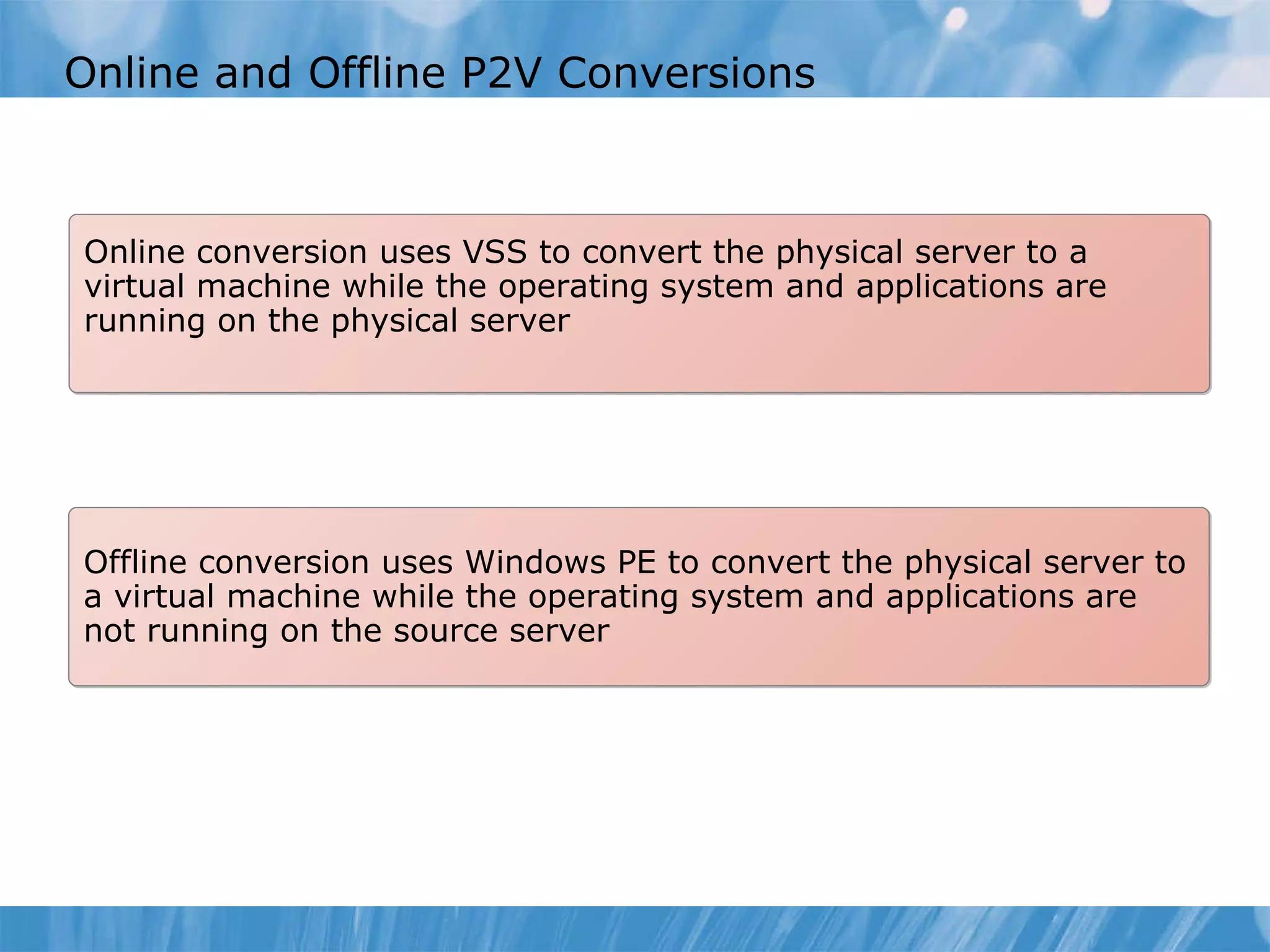 Online and Offline P2V  C onversion s Online conversion  uses VSS to convert the physical server to a virtual machine while the operating system and applications are running on the physical server Offline conversion  uses Windows PE to convert the physical server to a virtual machine while the operating system and applications are not running on the source server 