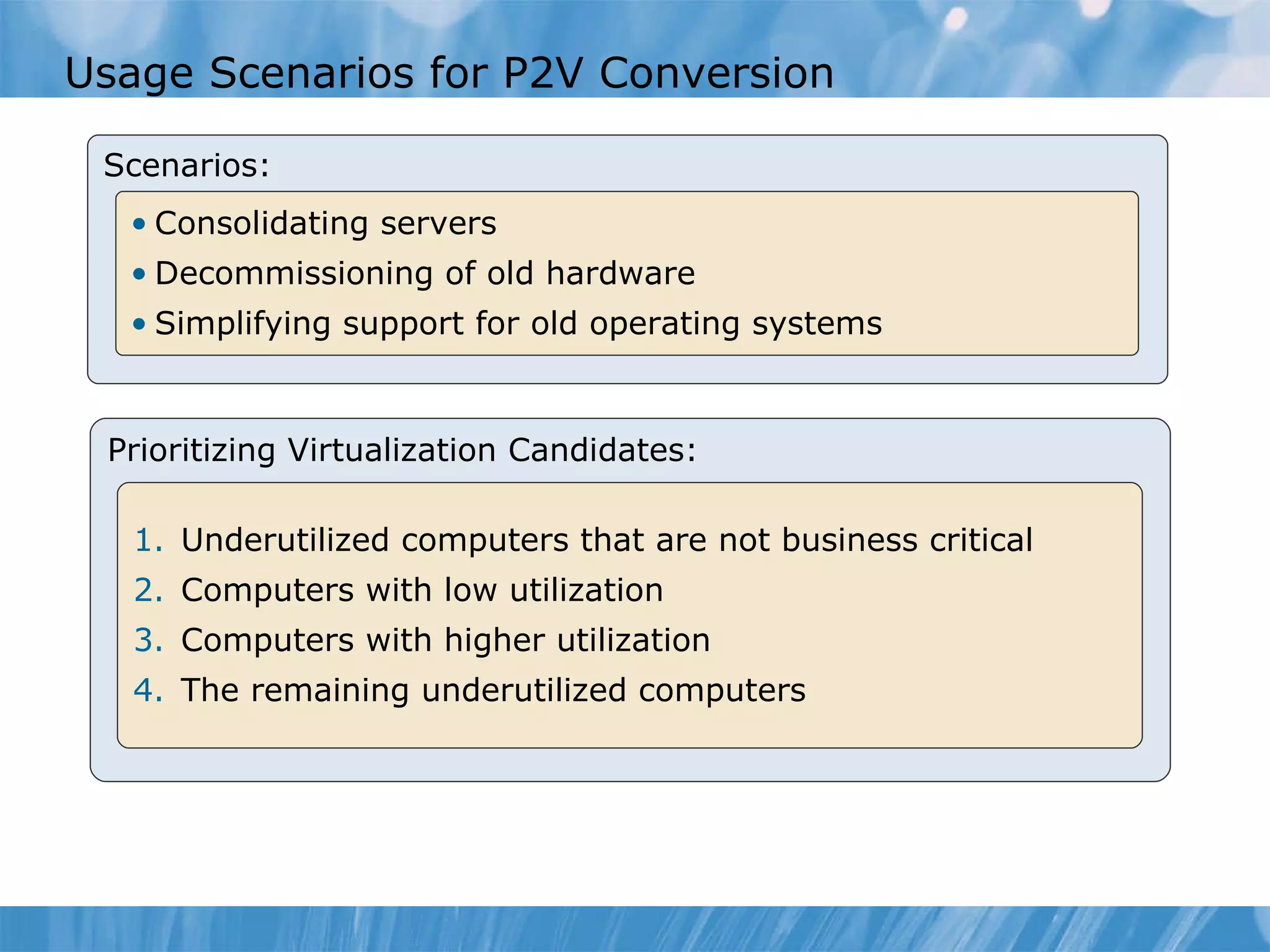 Usage Scenarios for P2V Conversion Scenarios: Consolidating servers Decom m issioning of old hardware Simplifying support for old operating systems Prioritizing Virtualization Candidates: Underutilized computers that are not business critical Computers with low utilization  Computers with higher utilization  The remaining underutilized computers 