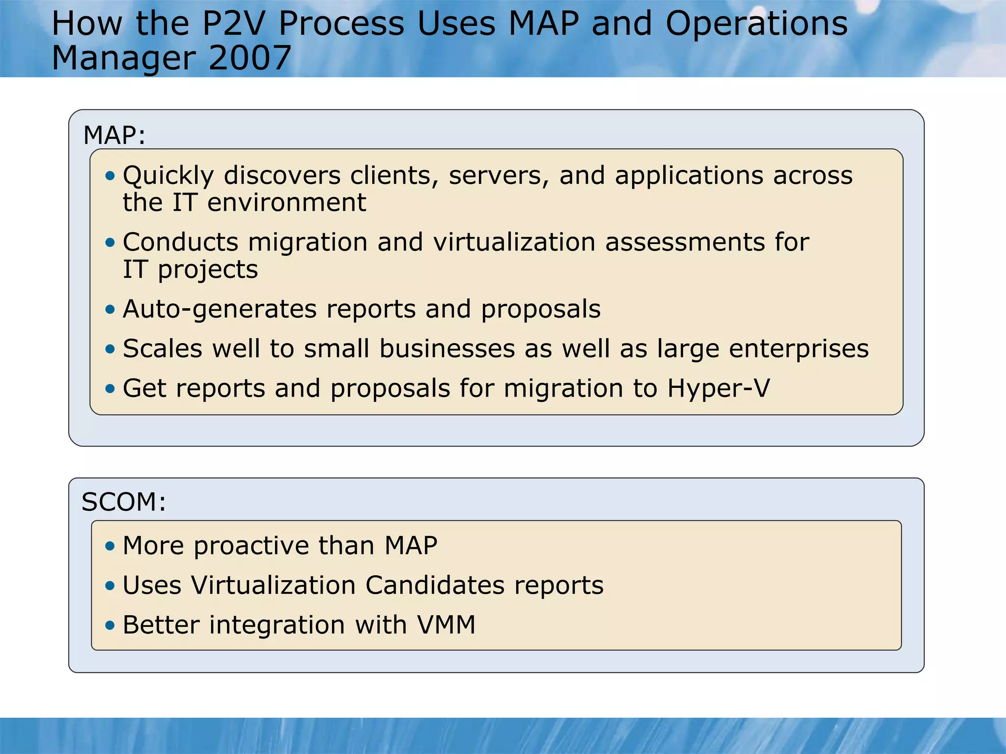 How  the P2V Process Uses  MAP and  Operations Manager 2007 MAP: Quickly discovers clients, servers, and applications across  the IT environment Conducts migration and virtualization assessments for  IT projects Auto-generates reports and proposals Scales well to small businesses as well as large enterprises Get reports and proposals for migration to Hyper-V SCOM: More proactive than MAP Uses Virtualization Candidates report s Better integration with VMM 