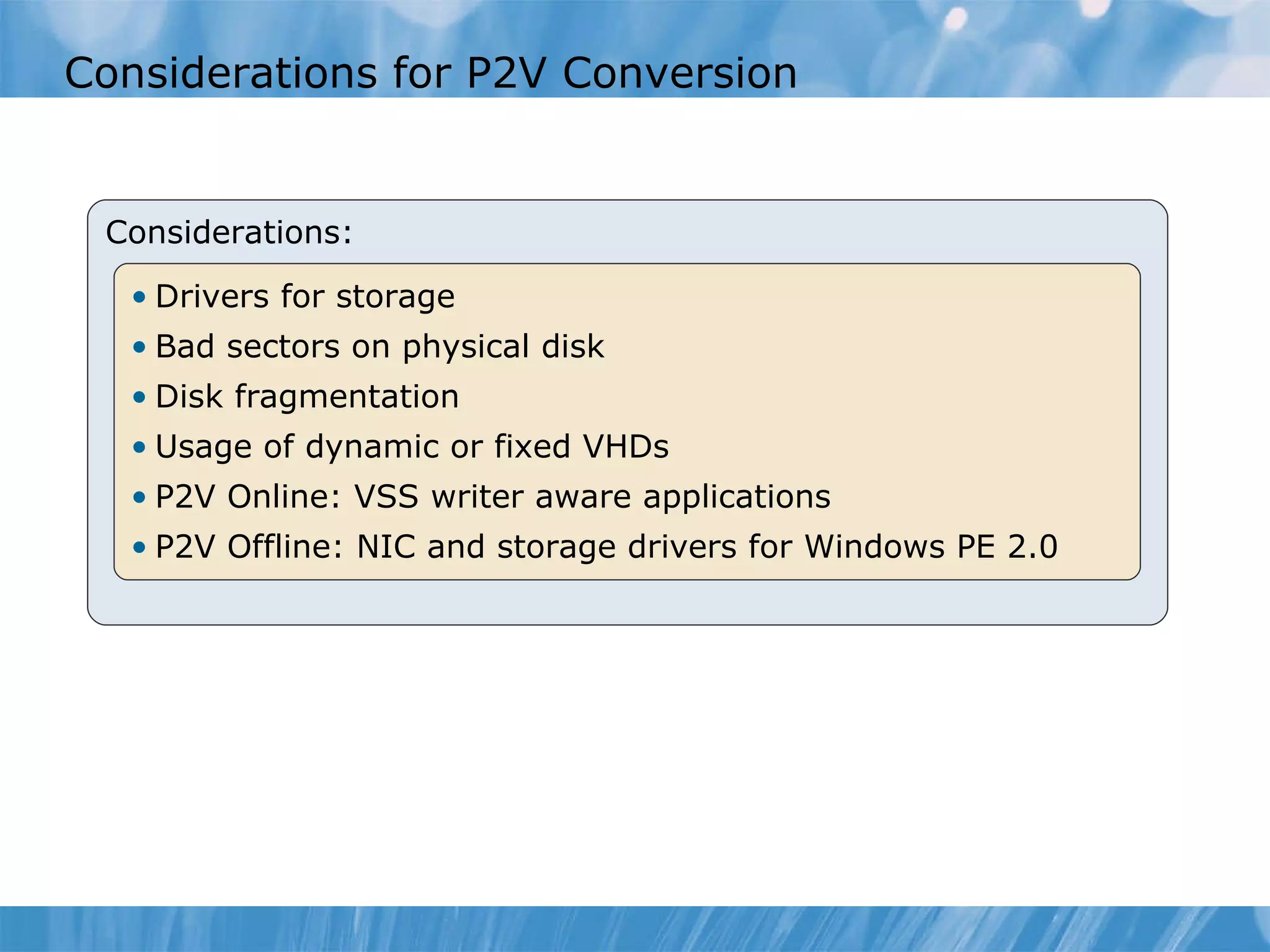 Considerations for P2V Conversion  Considerations: Drivers for storage Bad sectors on physical disk Disk fragmentation Usage of  d ynamic or fixed VHDs P2V Online: VSS   writer aware applications P2V Offline: NIC and storage drivers for Win dows  PE 2.0 