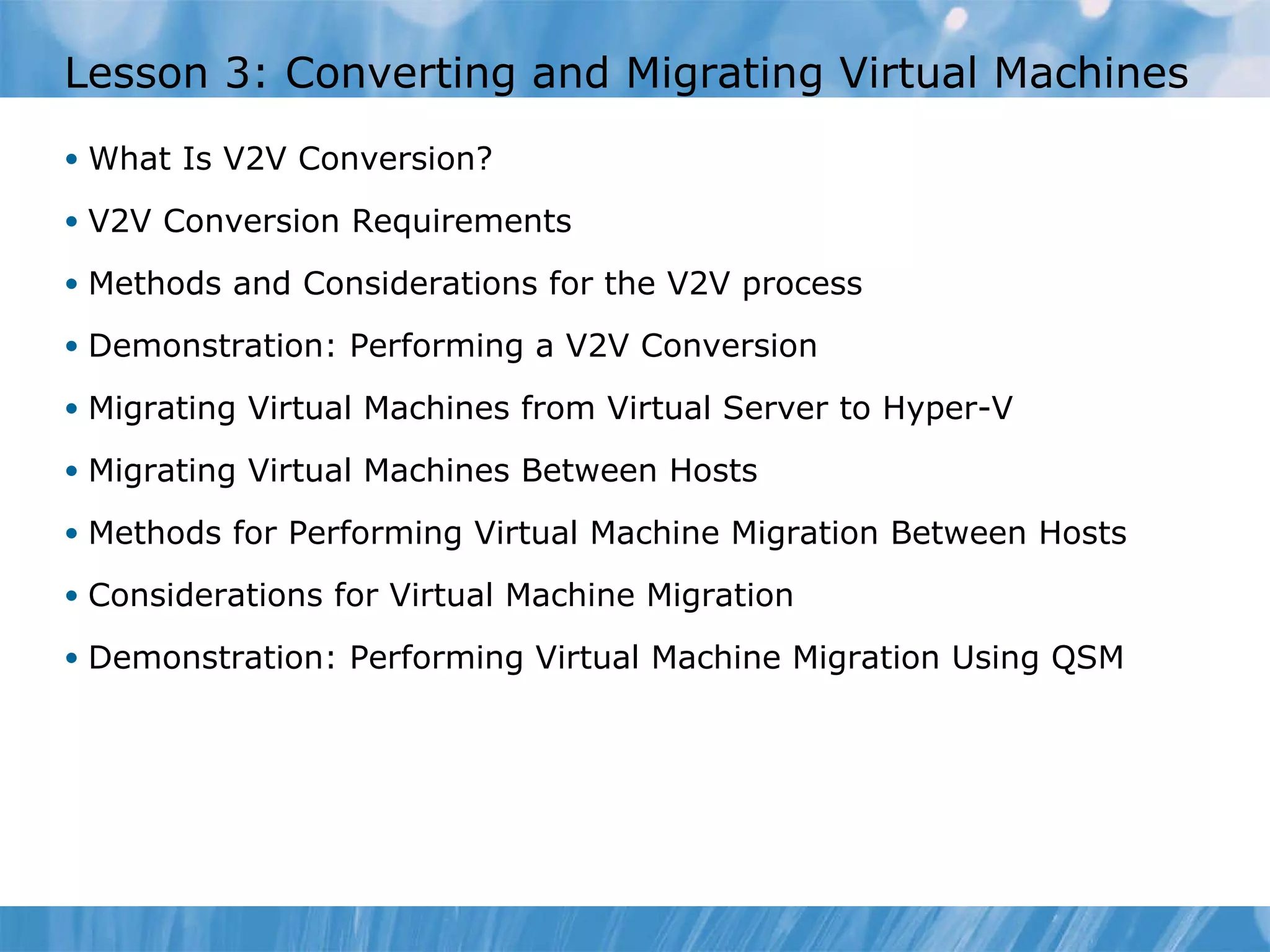 Lesson  3 : Converting and Migrating Virtual Machines What Is V2V Conversion? V2V Conversion Requirements Methods and Considerations for the V2V process Demonstration: Performing a V2V Conversion Migrating Virtual Machines from Virtual Server to Hyper-V Migrating Virtual Machines Between Hosts Methods for Performing Virtual Machine Migration Between Hosts Considerations for Virtual Machine Migration Demonstration: Performing Virtual Machine Migration   Using QSM 