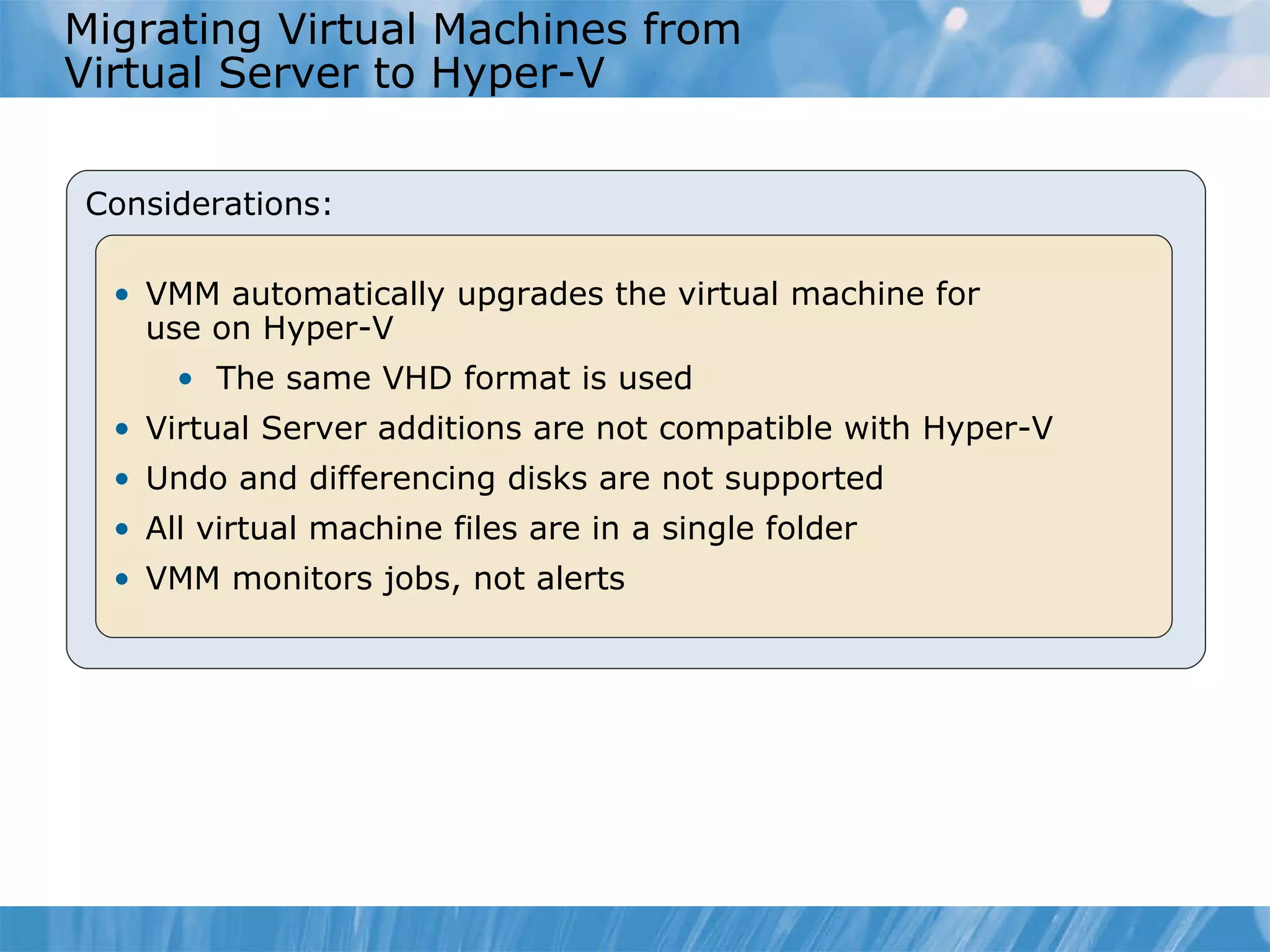 Migrating Virtual Machines from  Virtual Server to Hyper-V Considerations: VMM automatically upgrades  the  virtual machine  for  use  on Hyper-V The s ame VHD format is used Virtual Server  a dditions are not compatible with Hyper-V Undo and differencing disks are not supported  All virtual machine files are in  a  single folder VMM monitors jobs, not alerts  