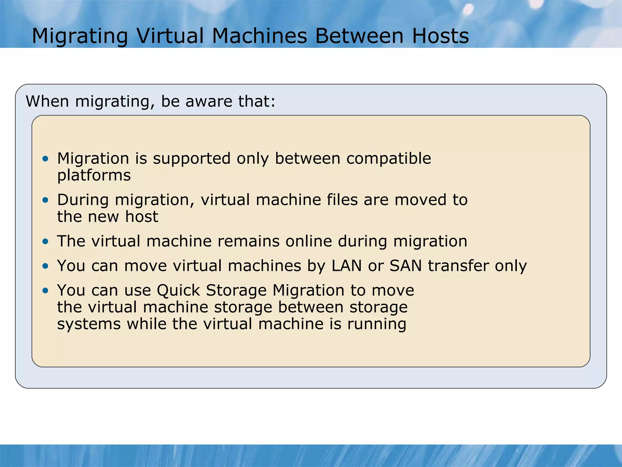 Migrating Virtual Machines Between Hosts When migrating, be aware that: Migration is supported only between compatible  platforms During migration ,   virtual machine files are moved to  the new host  The virtual machine  remains online during migratio n You can move virtual machines by LAN or SAN transfer only You can use Quick Storage Migration   to move  the virtual machine storage between storage  systems while the virtual machine is running  