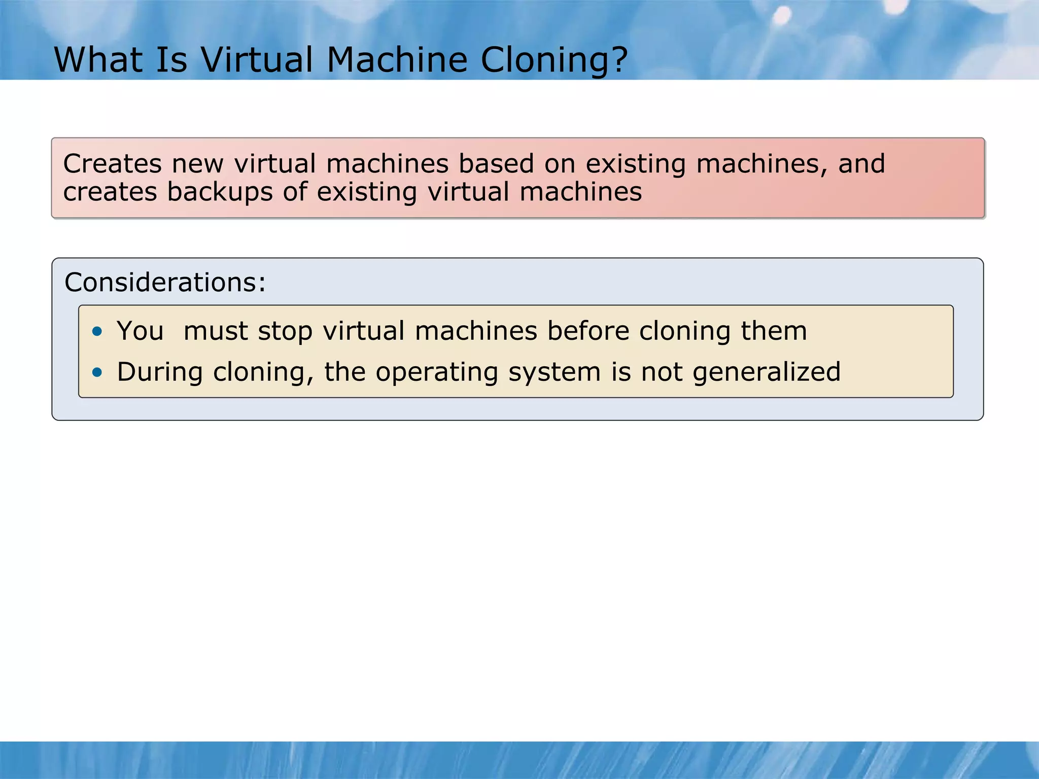What  I s  Virtual Machine  Cloning? Creates new virtual machines based on existing machines, and creates backups of existing virtual machines Considerations: You  must stop virtual machines before cloning them During cloning , the operating system  is not generalized 