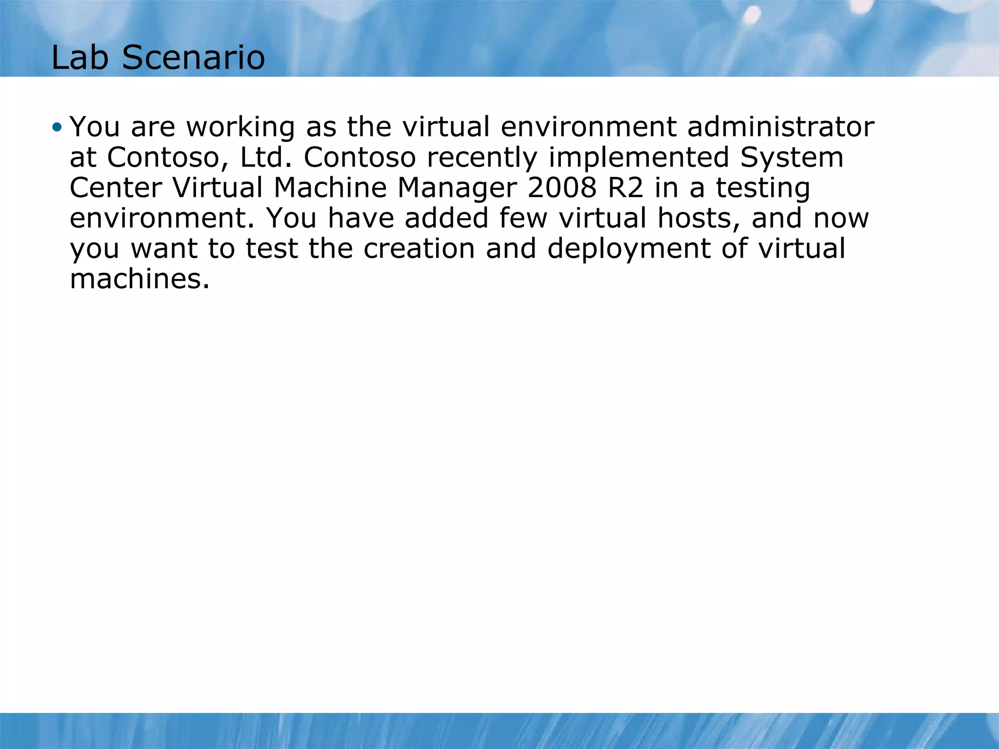 Lab Scenario You are working as the virtual environment administrator at Contoso, Ltd. Contoso recently implemented System Center Virtual Machine Manager 2008 R2 in a testing environment. You have added few virtual hosts, and now you want to test the creation and deployment of virtual machines. 
