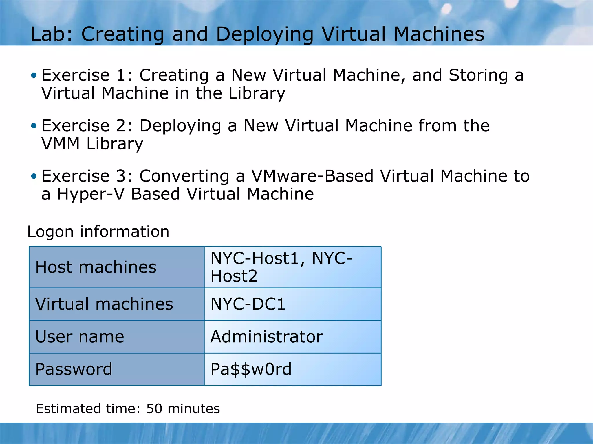 Lab :  Creating and Deploying Virtual Machines  Exercise 1: Creating a New Virtual Machine, and Storing a Virtual Machine in the Library Exercise 2: Deploying a New Virtual Machine from the VMM Library Exercise 3: Converting a VMware-Based Virtual Machine to a Hyper-V Based Virtual Machine Logon information Estimated time:  5 0  minutes NYC-Host1, NYC-Host2 Host machines Virtual machines NYC-DC1 User name Administrator Password Pa$$w0rd 