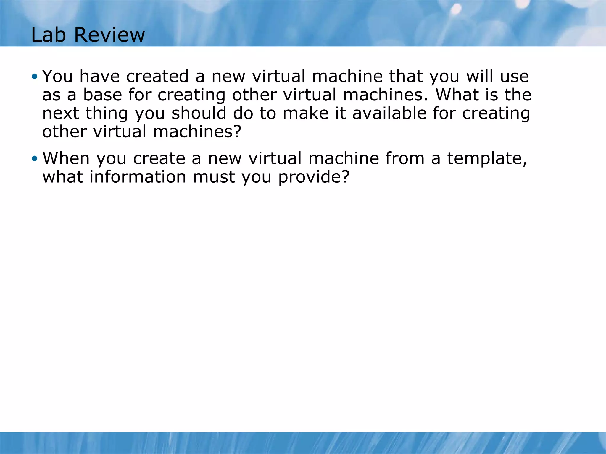 Lab Review You have created a new virtual machine that you will use as a base for creating other virtual machines. What is the next thing you should do to make it available for creating other virtual machines? When you create  a  new virtual machine from  a  template, what information  must you  provide? 