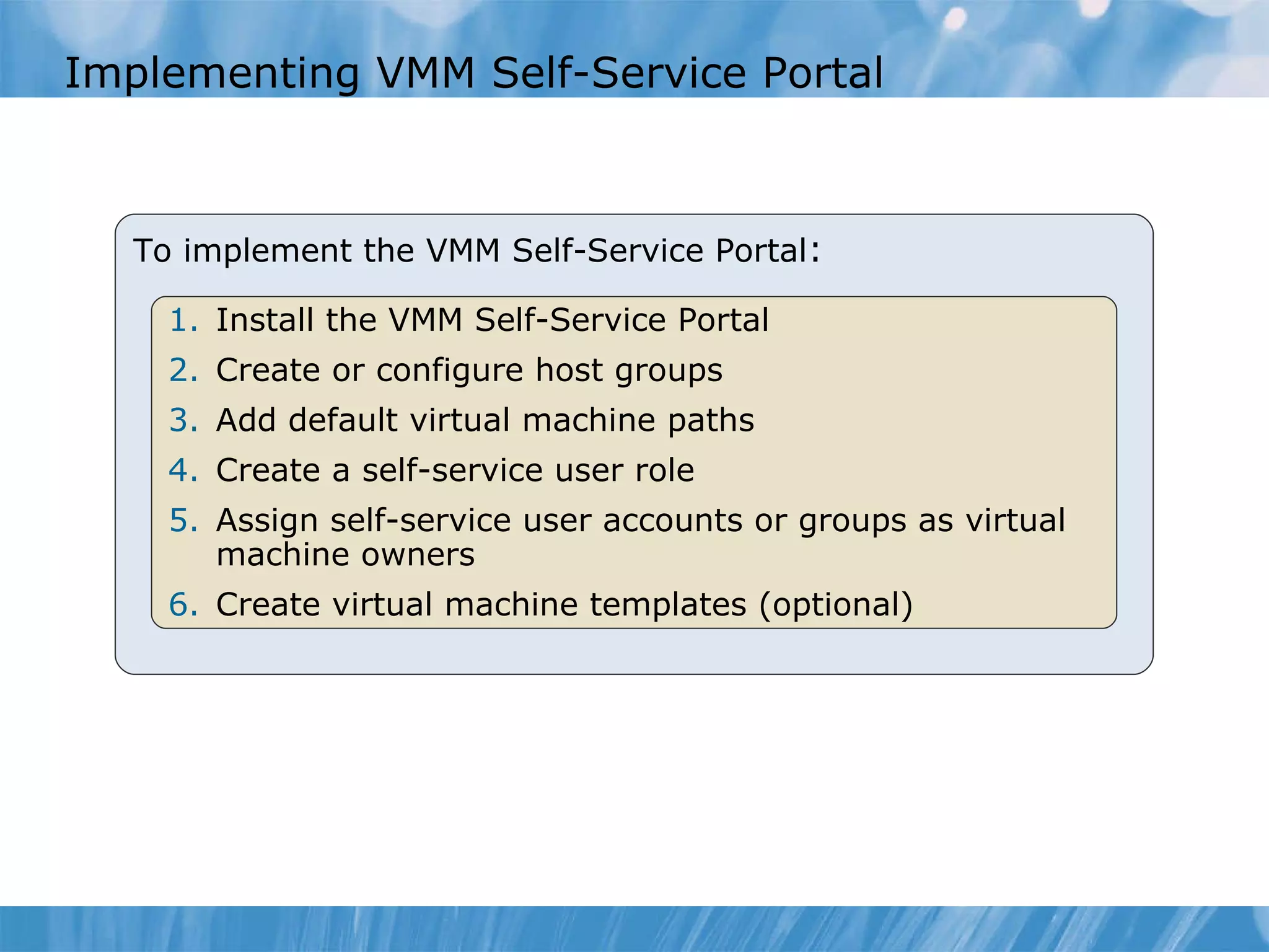 Implementing VMM Self-Service Portal  To implement the VMM Self-Service Portal : Install the VMM Self-Service Portal  Create or configure host groups  Add default virtual machine paths  Create a self-service user role  Assign self-service user accounts or groups as virtual machine owners  Create virtual machine templates (optional)  