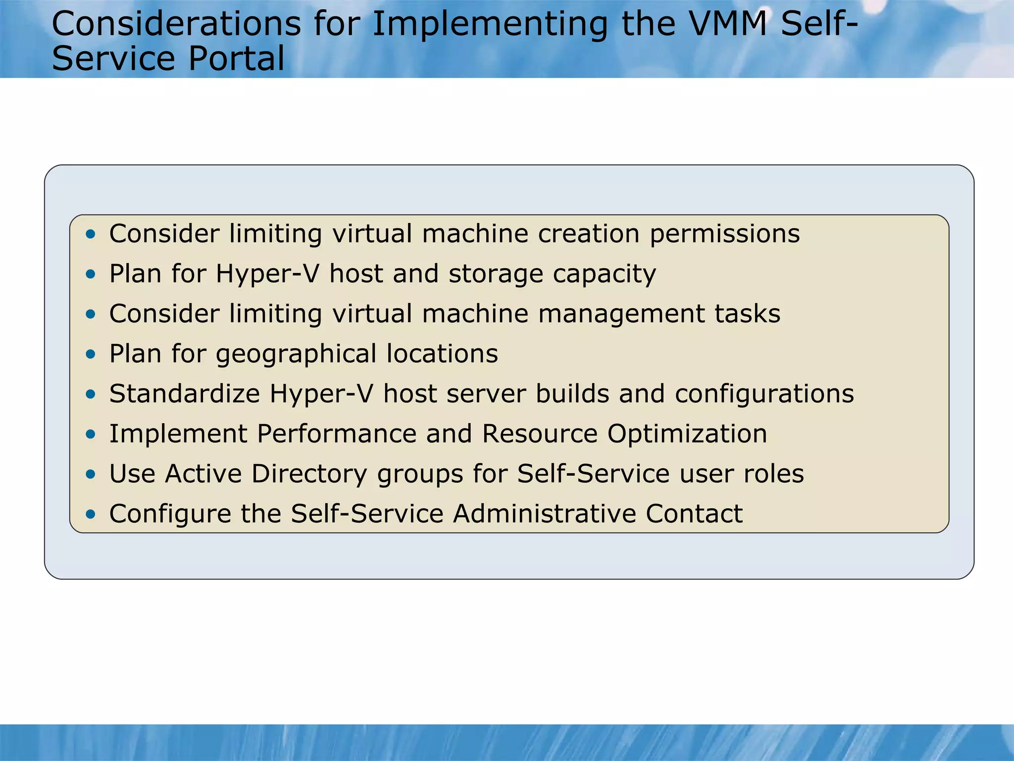 Considerations for Implementing the VMM Self-Service Portal Consider limiting virtual machine creation permissions  Plan for Hyper-V host and storage capacity  Consider limiting virtual machine management tasks  Plan for geographical locations  Standardize Hyper-V host server builds and configurations  Implement Performance and Resource Optimization Use Active Directory groups for Self-Service user roles  Configure the Self-Service Administrative Contact  
