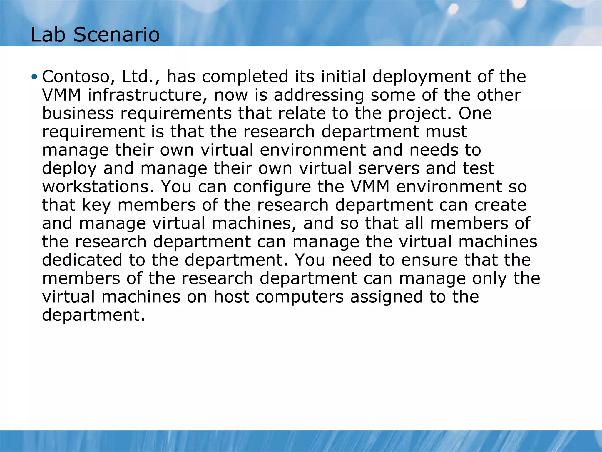 Lab Scenario Contoso, Ltd., has completed its initial deployment of the VMM infrastructure, now is addressing some of the other business requirements that relate to the project. One requirement is that the research department must manage their own virtual environment and needs to deploy and manage their own virtual servers and test workstations. You can configure the VMM environment so that key members of the research department can create and manage virtual machines, and so that all members of the research department can manage the virtual machines dedicated to the department. You need to ensure that the members of the research department can manage only the virtual machines on host computers assigned to the department.  