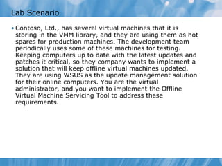 Lab Scenario Contoso, Ltd., has several virtual machines that it is storing in the VMM library, and they are using them as hot spares for production machines. The development team periodically uses some of these machines for testing. Keeping computers up to date with the latest updates and patches it critical, so they company wants to implement a solution that will keep offline virtual machines updated. They are using WSUS as the update management solution for their online computers. You are the virtual administrator, and you want to implement the Offline Virtual Machine Servicing Tool to address these requirements. 