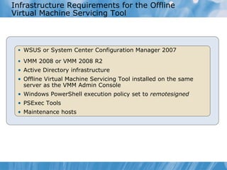Infrastructure Requirements for the Offline Virtual Machine Servicing Tool WSUS or System Center Configuration Manager 2007 VMM 2008 or VMM 2008 R2 Active Directory infrastructure Offline Virtual Machine Servicing Tool  installed on  the  same server as  the  VMM Admin Console Windows PowerShell   execution policy set to  remotesigned PSExec Tools Maintenance hosts 