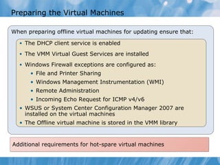Preparing the Virtual Machines When preparing offline virtual machines for updating ensure that: The DHCP client service is enabled The VMM Virtual Guest Services are installed Windows Firewall exceptions are configured as: File and Printer Sharing Windows Management Instrumentation (WMI) Remote Administration Incoming Echo Request for ICMP v4/v6 WSUS or  System Center Configuration Manager 2007  are installed on the virtual machines The Offline virtual machine is stored in the VMM library Additional requirements for hot-spare virtual machines 