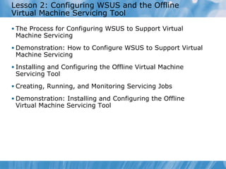 Lesson  2 : Configuring WSUS and the Offline Virtual Machine Servicing Tool The Process for Configuring WSUS to Support Virtual Machine Servicing Demonstration: How to Configure WSUS to Support Virtual Machine Servicing Installing and Configuring the Offline Virtual Machine Servicing Tool Creating, Running, and Monitoring Servicing Jobs Demonstration: Installing and Configuring the Offline Virtual Machine Servicing Tool 