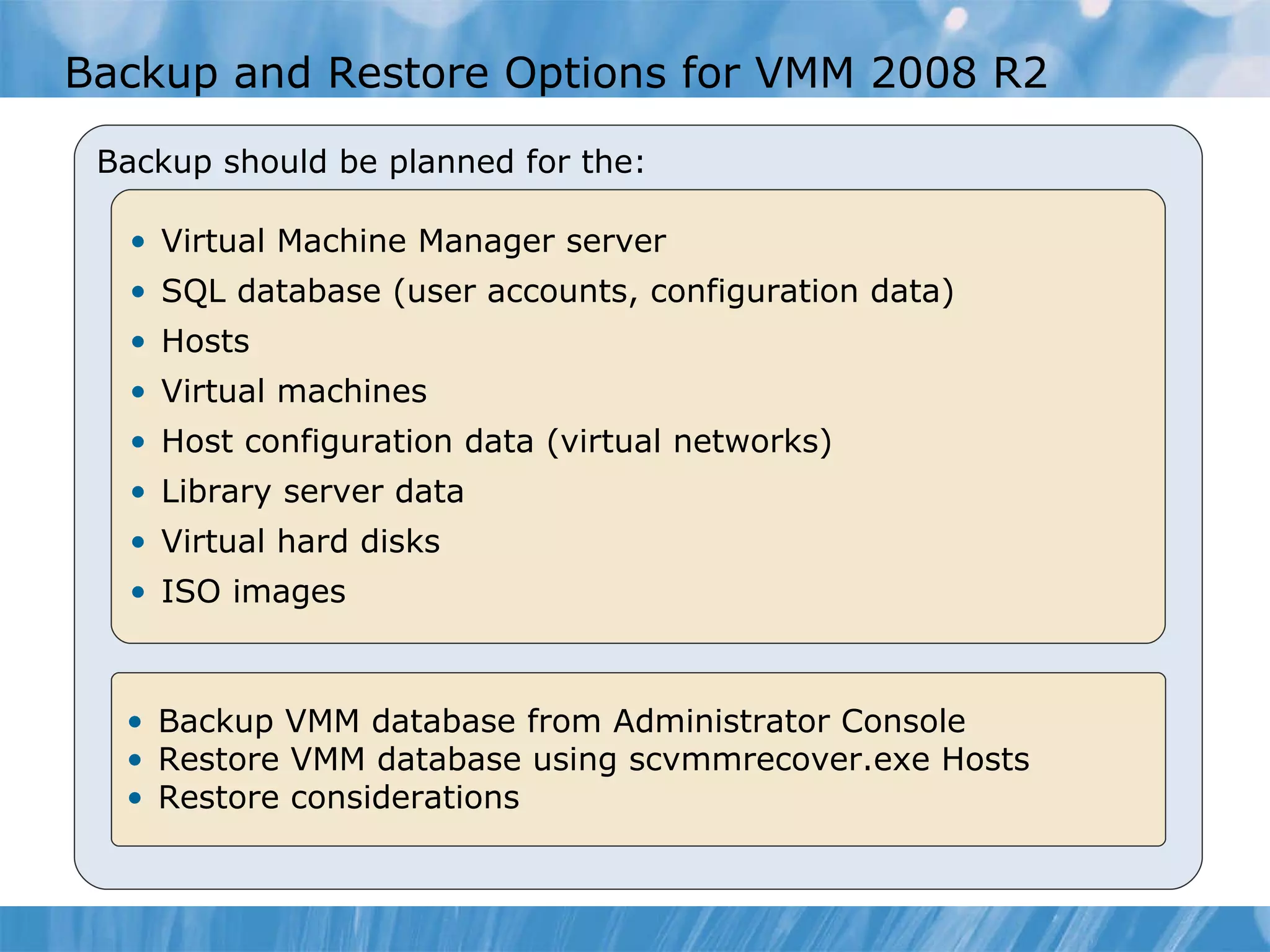 Backup  and Restore  Options for VMM 2008  R2  Backup should be planned for the: Virtual Machine Manager server SQL database (user accounts, configuration data) Hosts Virtual machines Host configuration data (virtual networks) Library server data Virtual hard disks  ISO images Backup VMM database from Admin istrator  Console Restore VMM database using scvmmrecover.exe  Hosts Restore considerations 