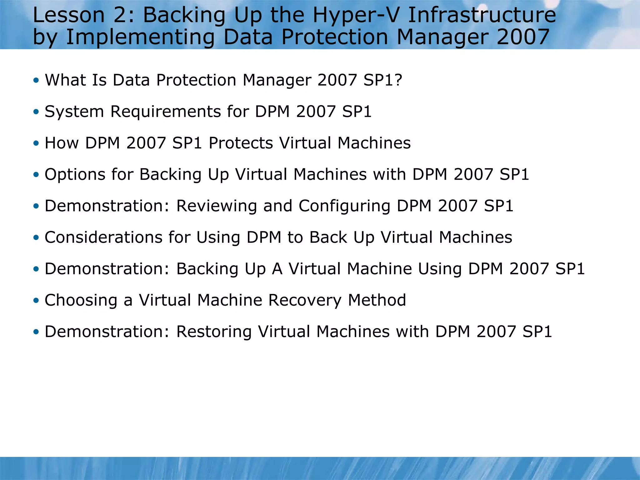 Lesson  2 :   Backing Up the Hyper-V Infrastructure by Implementing Data Protection Manager 2007 What Is Data Protection Manager 2007 SP1? System Requirements for DPM 2007 SP1 How DPM 2007 SP1 Protects Virtual Machines  Options for Backing Up Virtual Machines with DPM 2007 SP1  Demonstration:  Reviewing and  Configuring DPM 2007 SP1 Considerations for Using DPM to Back Up Virtual Machines  Demonstration: Backing Up A Virtual Machine Using DPM 2007 SP1 Choosing a Virtual Machine Recovery Method  Demonstration: Restoring Virtual Machines with DPM 2007 SP1 
