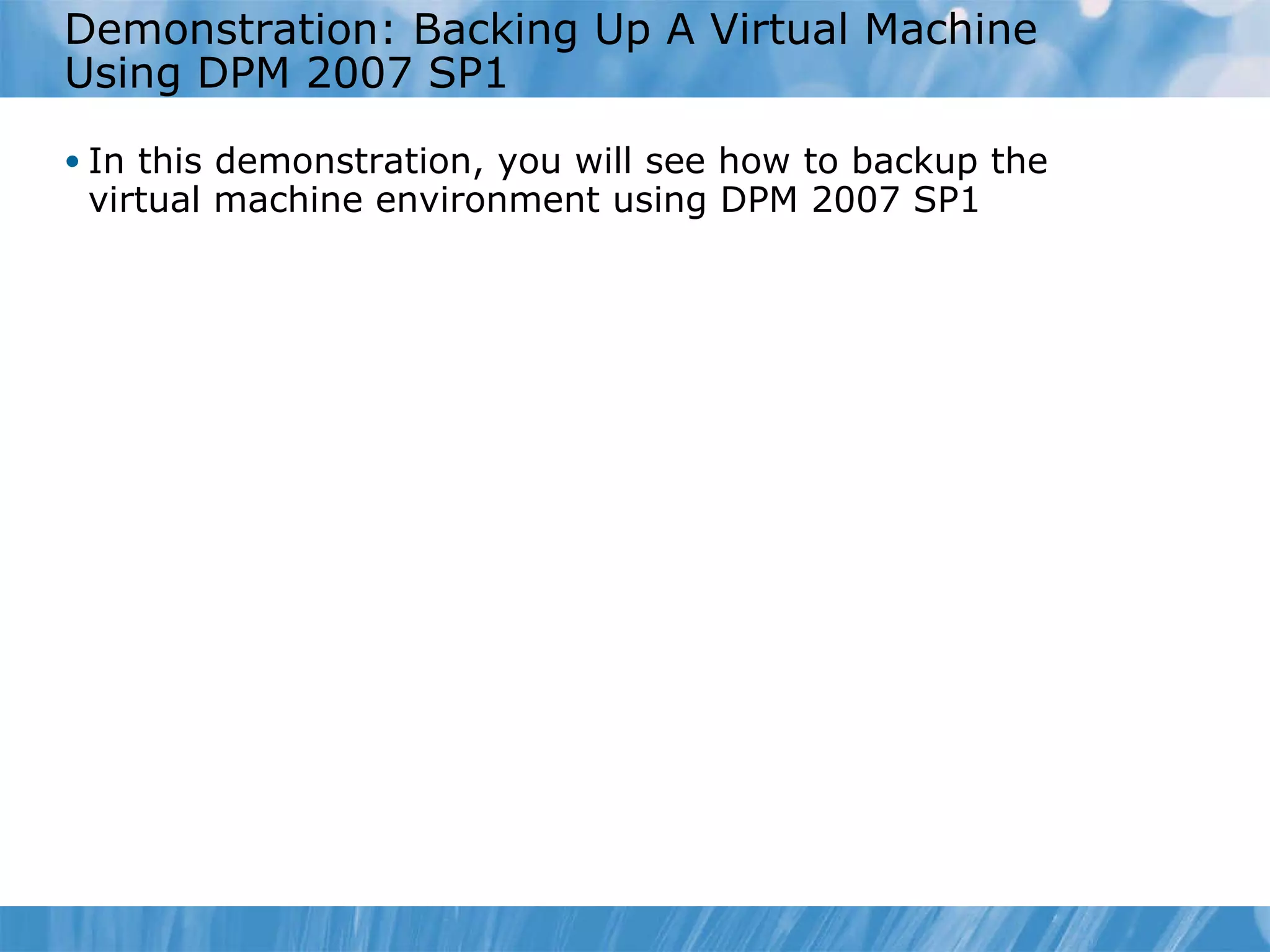 Demonstration: Backing Up A Virtual Machine Using DPM 2007 SP1 In this demonstration, you will see how to backup the virtual machine environment using DPM 2007 SP1 