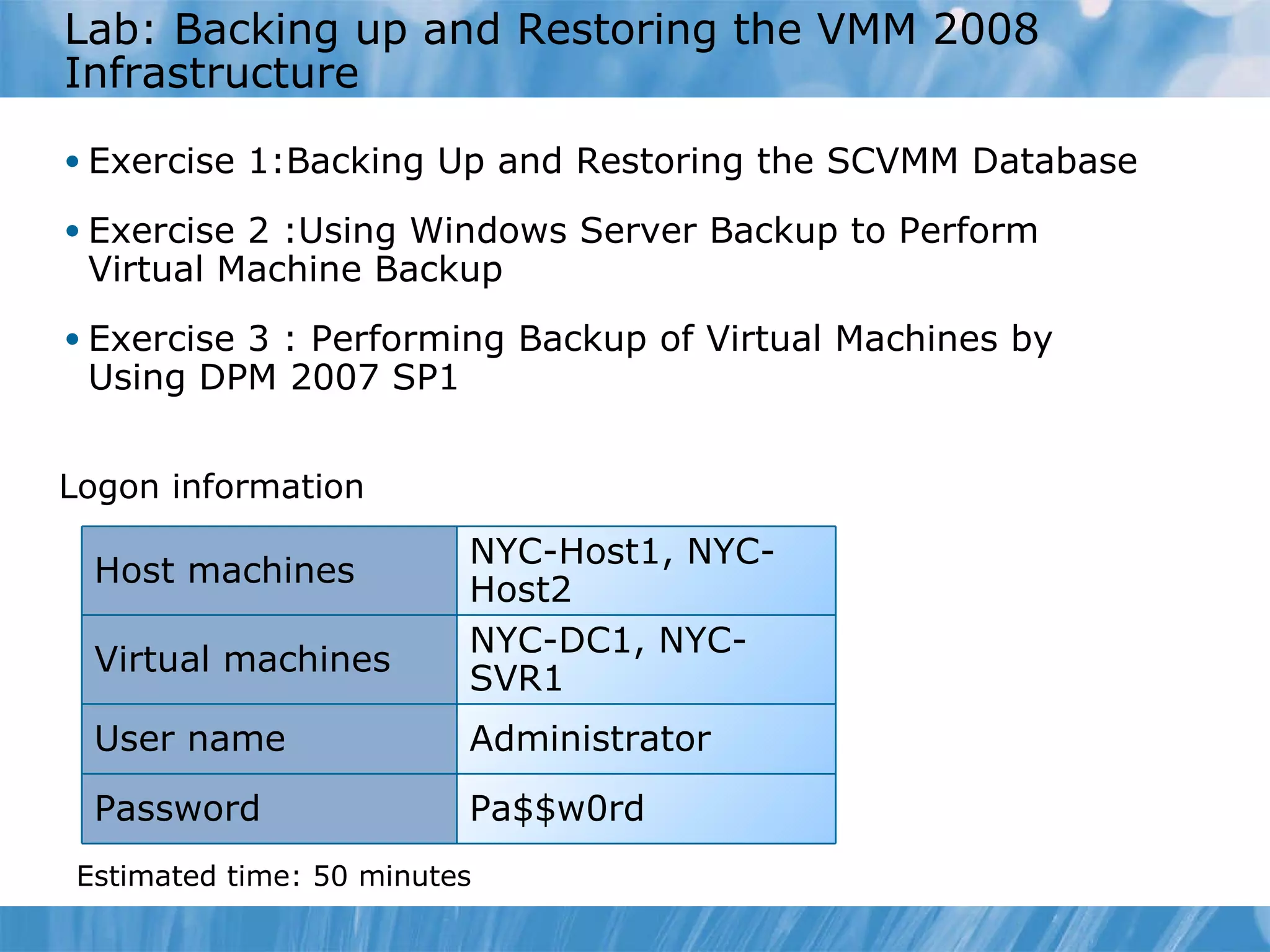 Lab :  Backing up and Restoring the VMM 2008 Infrastructure  Exercise  1 :Backing Up and Restoring the SCVMM Database Exercise  2  :Using Windows Server Backup to Perform Virtual Machine Backup  Exercise 3 :  Performing Backup of Virtual Machines by Using DPM 2007 SP1  Logon information Estimated time:  50  minutes NYC-Host1, NYC-Host2 Host machines Virtual machines NYC-DC1, NYC-SVR1 User name Administrator Password Pa$$w0rd 