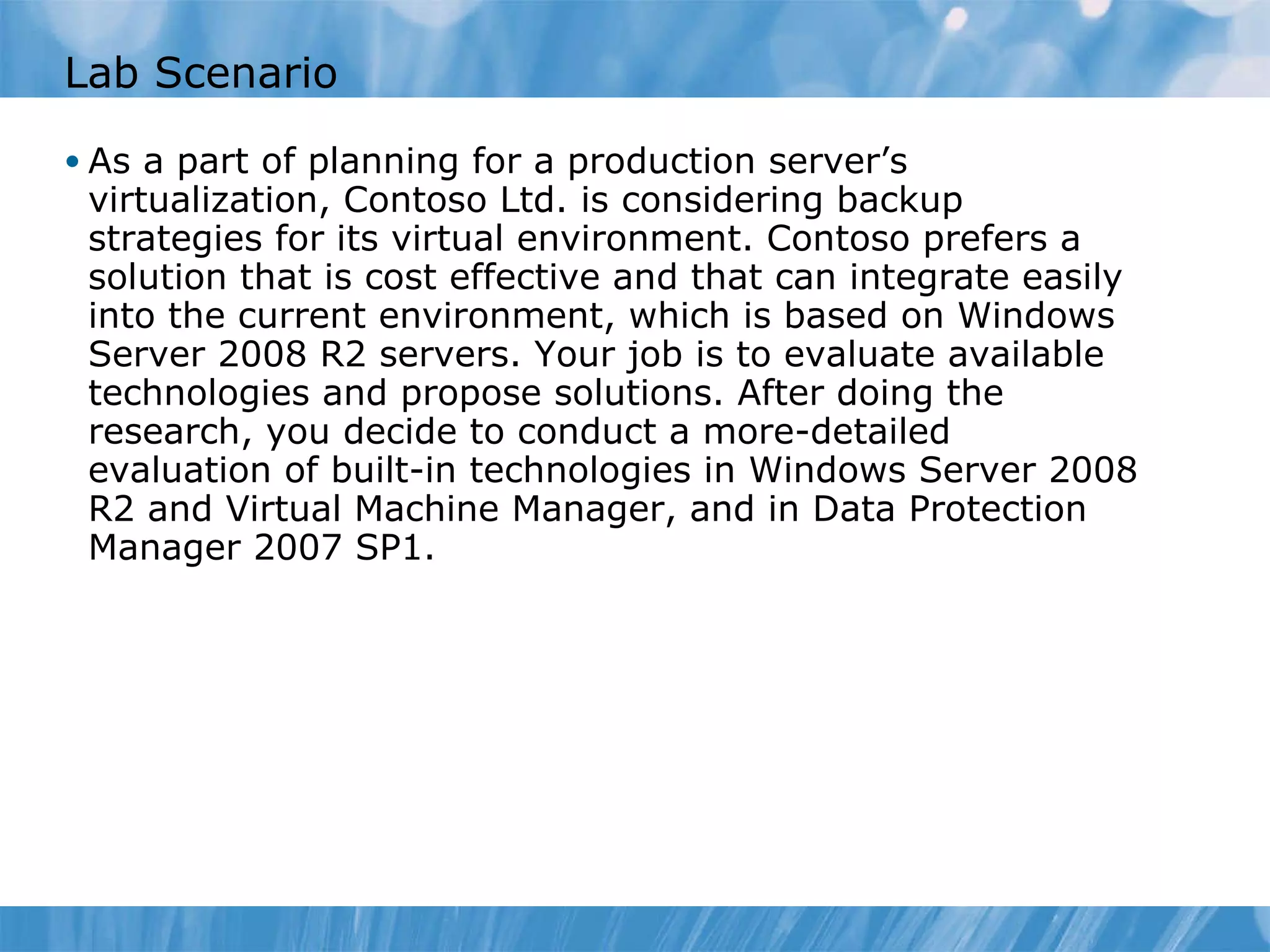 Lab Scenario As a part of planning for a production server’s virtualization, Contoso Ltd. is considering backup strategies for its virtual environment. Contoso prefers a solution that is cost effective and that can integrate easily into the current environment, which is based on Windows Server 2008 R2 servers. Your job is to evaluate available technologies and propose solutions. After doing the research, you decide to conduct a more-detailed evaluation of built-in technologies in Windows Server 2008 R2 and Virtual Machine Manager, and in Data Protection Manager 2007 SP1.  