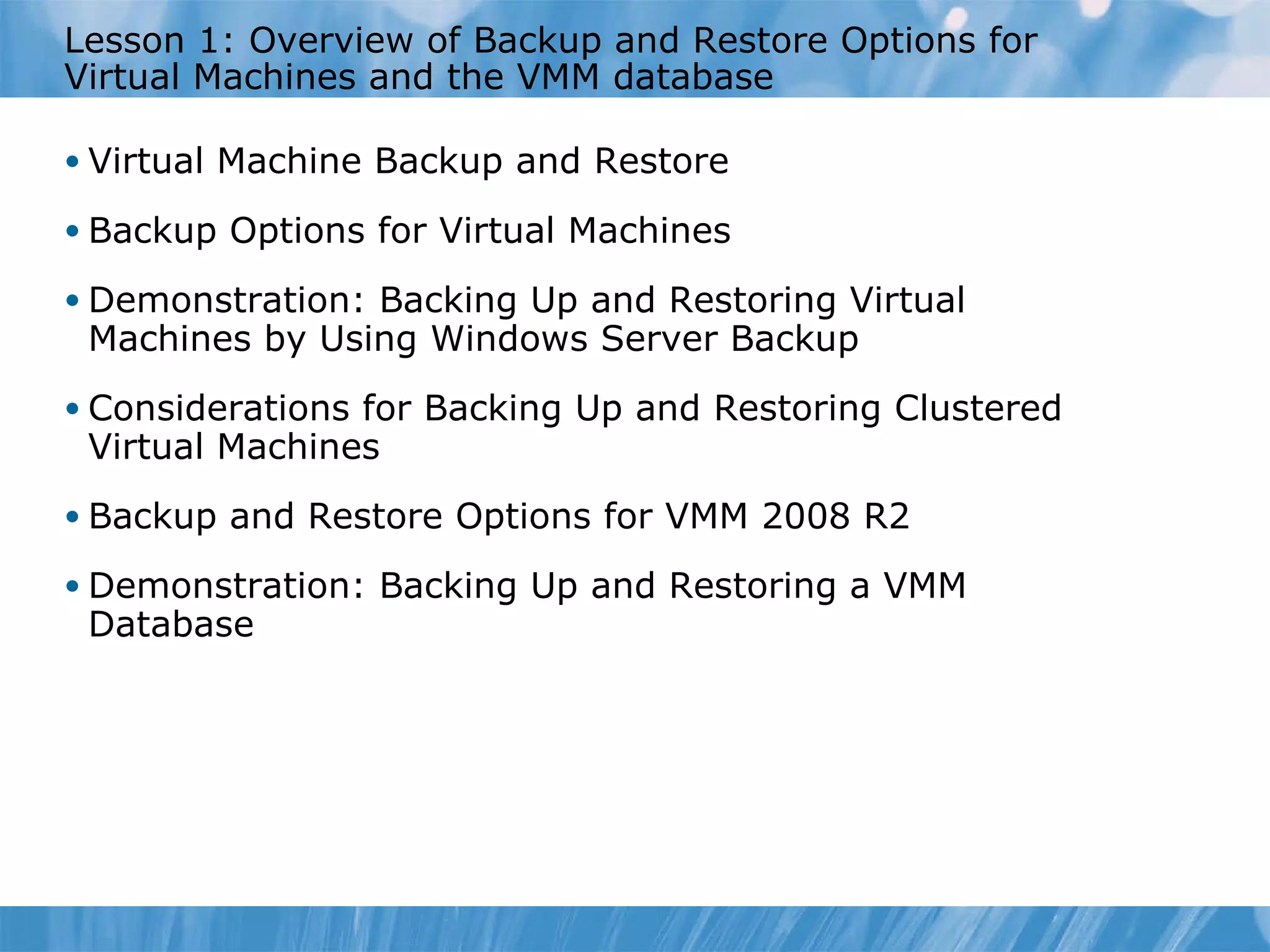 Lesson  1 : Overview of Backup and Restore Options for Virtual Machines and the VMM database Virtual Machine Backup and Restore Backup Options for Virtual Machines Demonstration: Backing Up and Restoring Virtual Machines by Using Windows Server Backup Considerations for Backing Up and Restoring Clustered Virtual Machines Backup and Restore Options for VMM 2008 R2  Demonstration: Backing Up and Restoring a VMM Database 