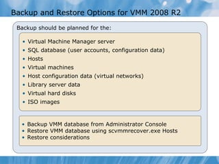 Backup  and Restore  Options for VMM 2008  R2  Backup should be planned for the: Virtual Machine Manager server SQL database (user accounts, configuration data) Hosts Virtual machines Host configuration data (virtual networks) Library server data Virtual hard disks  ISO images Backup VMM database from Admin istrator  Console Restore VMM database using scvmmrecover.exe  Hosts Restore considerations 