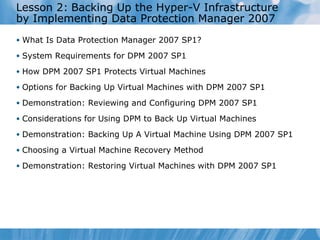 Lesson  2 :   Backing Up the Hyper-V Infrastructure by Implementing Data Protection Manager 2007 What Is Data Protection Manager 2007 SP1? System Requirements for DPM 2007 SP1 How DPM 2007 SP1 Protects Virtual Machines  Options for Backing Up Virtual Machines with DPM 2007 SP1  Demonstration:  Reviewing and  Configuring DPM 2007 SP1 Considerations for Using DPM to Back Up Virtual Machines  Demonstration: Backing Up A Virtual Machine Using DPM 2007 SP1 Choosing a Virtual Machine Recovery Method  Demonstration: Restoring Virtual Machines with DPM 2007 SP1 