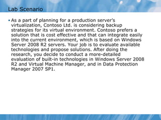 Lab Scenario As a part of planning for a production server’s virtualization, Contoso Ltd. is considering backup strategies for its virtual environment. Contoso prefers a solution that is cost effective and that can integrate easily into the current environment, which is based on Windows Server 2008 R2 servers. Your job is to evaluate available technologies and propose solutions. After doing the research, you decide to conduct a more-detailed evaluation of built-in technologies in Windows Server 2008 R2 and Virtual Machine Manager, and in Data Protection Manager 2007 SP1.  