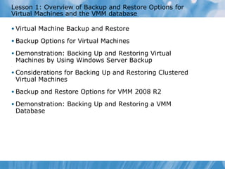 Lesson  1 : Overview of Backup and Restore Options for Virtual Machines and the VMM database Virtual Machine Backup and Restore Backup Options for Virtual Machines Demonstration: Backing Up and Restoring Virtual Machines by Using Windows Server Backup Considerations for Backing Up and Restoring Clustered Virtual Machines Backup and Restore Options for VMM 2008 R2  Demonstration: Backing Up and Restoring a VMM Database 