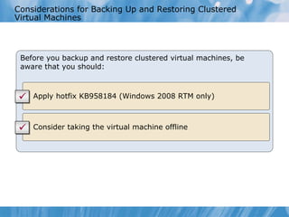 Considerations for Backing Up and Restoring Clustered Virtual Machines Before you backup and restore clustered virtual machines, be aware that you should: Apply hotfix  KB 958184  (Windows 2008 RTM only) Consider taking the virtual machine offline 