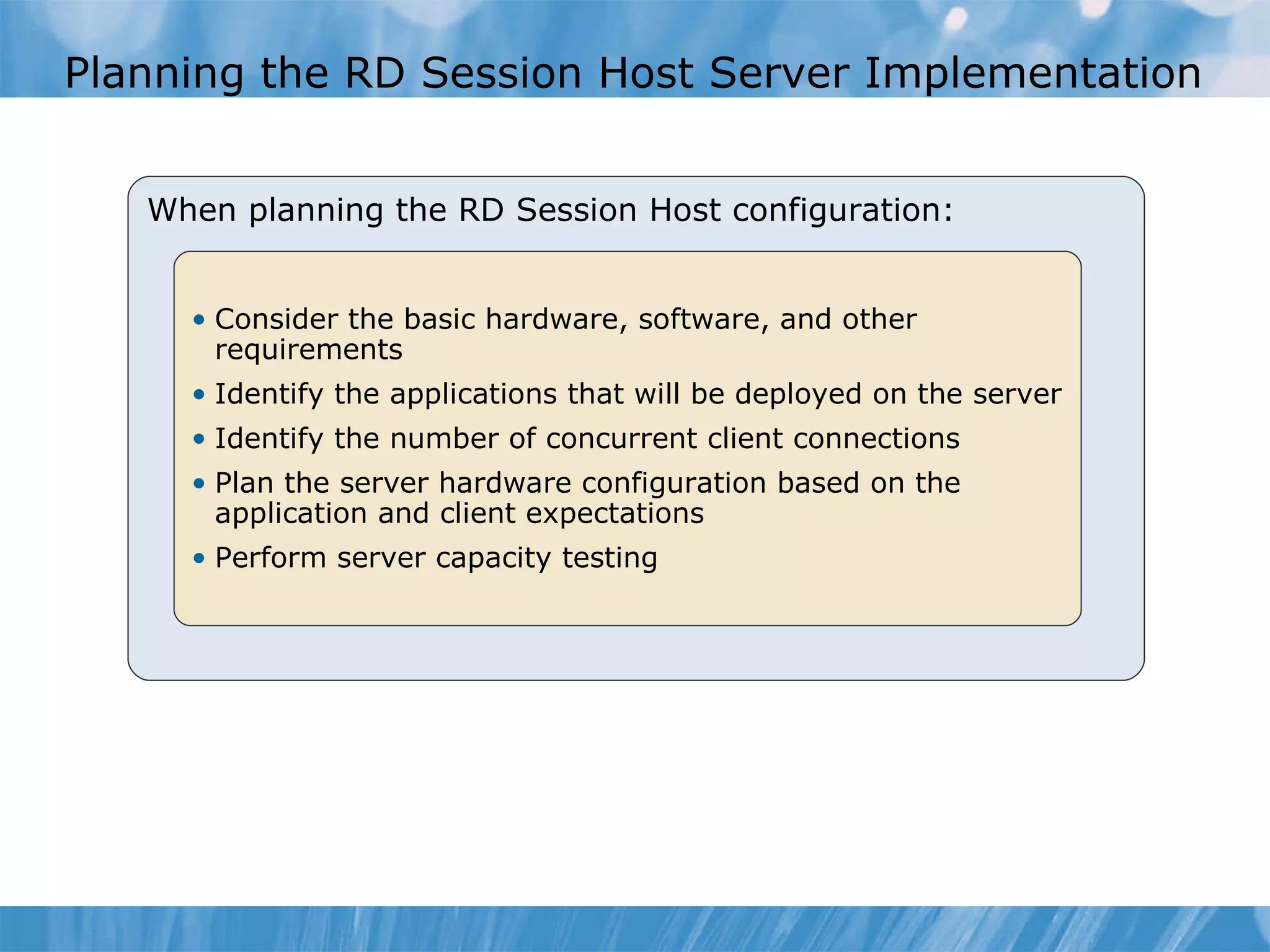 Planning the RD Session Host Server Implementation  When planning the RD Session Host configuration: Consider the basic hardware, software, and other requirements Identify the applications that will be deployed on the server Identify the number of concurrent client connections  Plan the server hardware configuration based on the application and client expectations Perform server capacity testing  