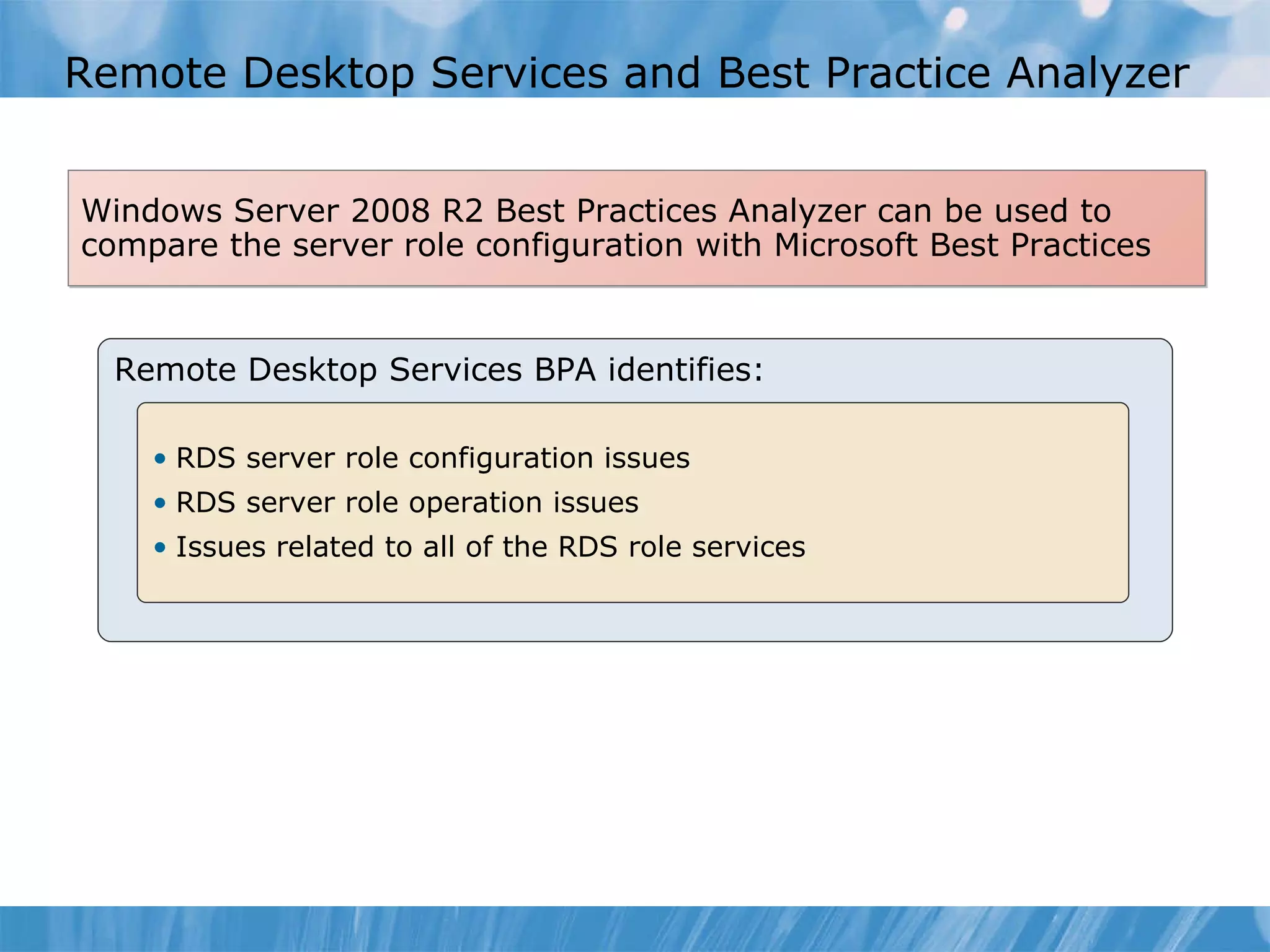 Remote Desktop Services and Best Practice Analyzer Remote Desktop Services BPA identifies: RDS server role configuration issues RDS server role operation issues Issues related to all of the RDS role services Windows Server 2008 R2 Best Practices Analyzer can be used to compare the server role configuration with Microsoft Best Practices 