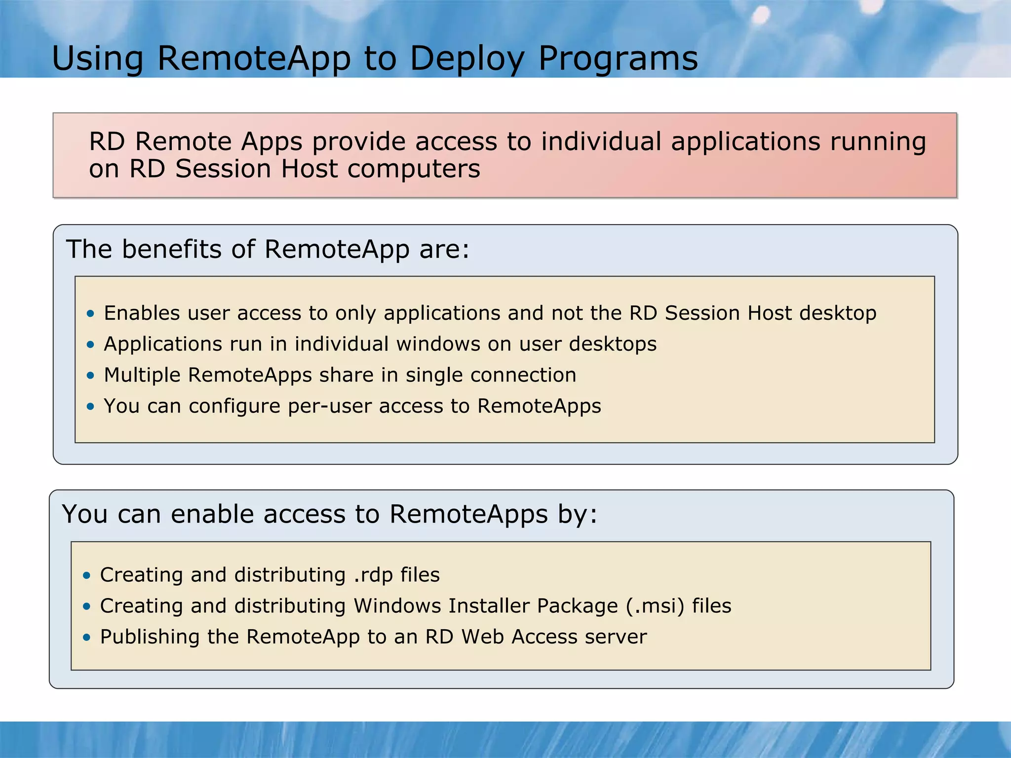 Using RemoteApp to Deploy Programs  RD Remote Apps provide access to individual applications running on RD Session Host computers The benefits of RemoteApp are: Enables user access to only applications and not the RD Session Host desktop Applications run in individual windows on user desktops Multiple RemoteApps share in single connection You can configure per-user access to RemoteApps You can enable access to RemoteApps by: Creating and distributing .rdp files Creating and distributing Windows Installer Package (.msi) files Publishing the RemoteApp to an RD Web Access server 