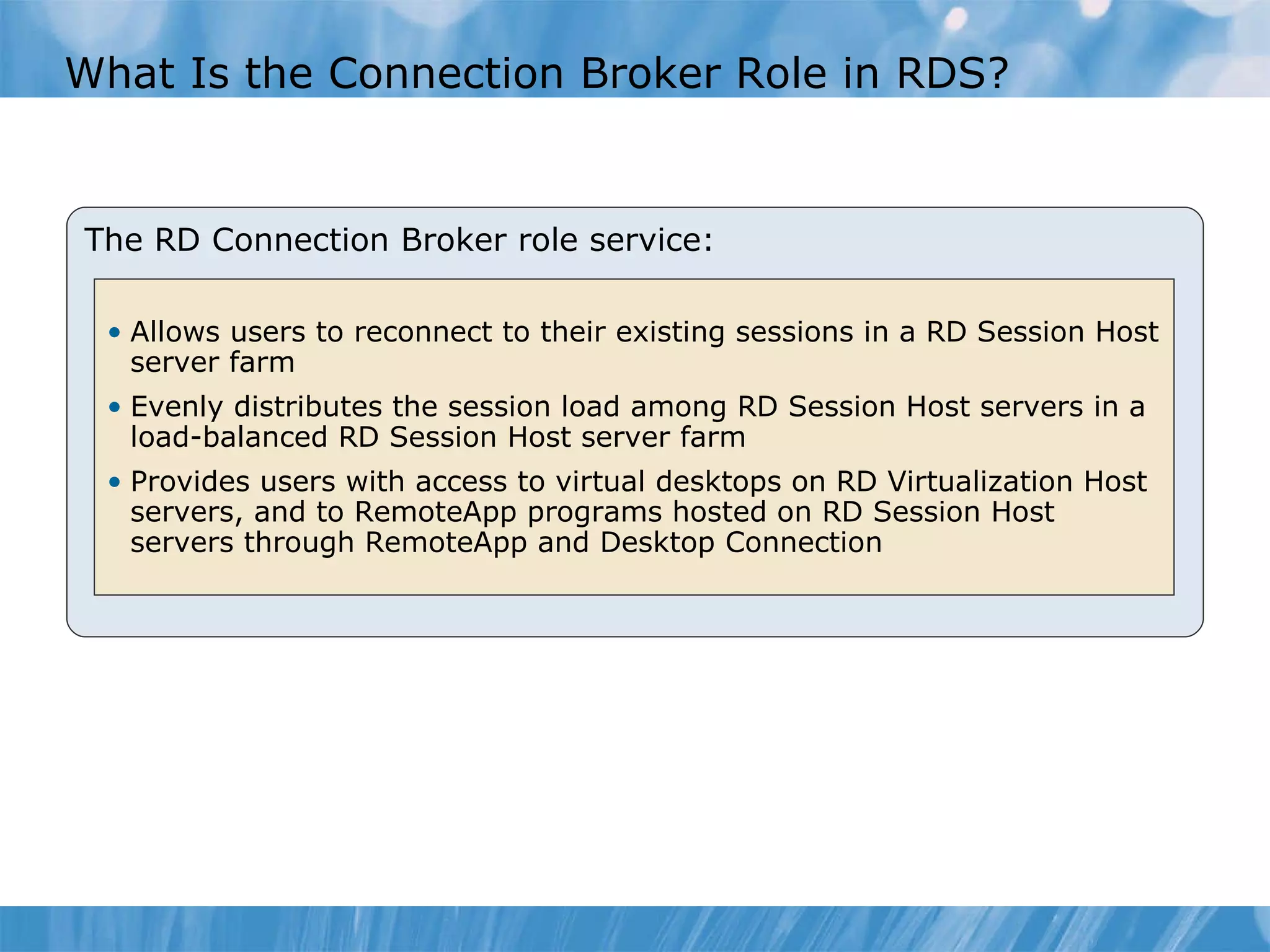 What Is the Connection Broker Role in RDS? The RD Connection Broker role service: Allows users to reconnect to their existing sessions in a RD Session Host server farm Evenly distributes the session load among RD Session Host servers in a load-balanced RD Session Host server farm Provides users with access to virtual desktops on RD Virtualization Host servers, and to RemoteApp programs hosted on RD Session Host servers through RemoteApp and Desktop Connection 