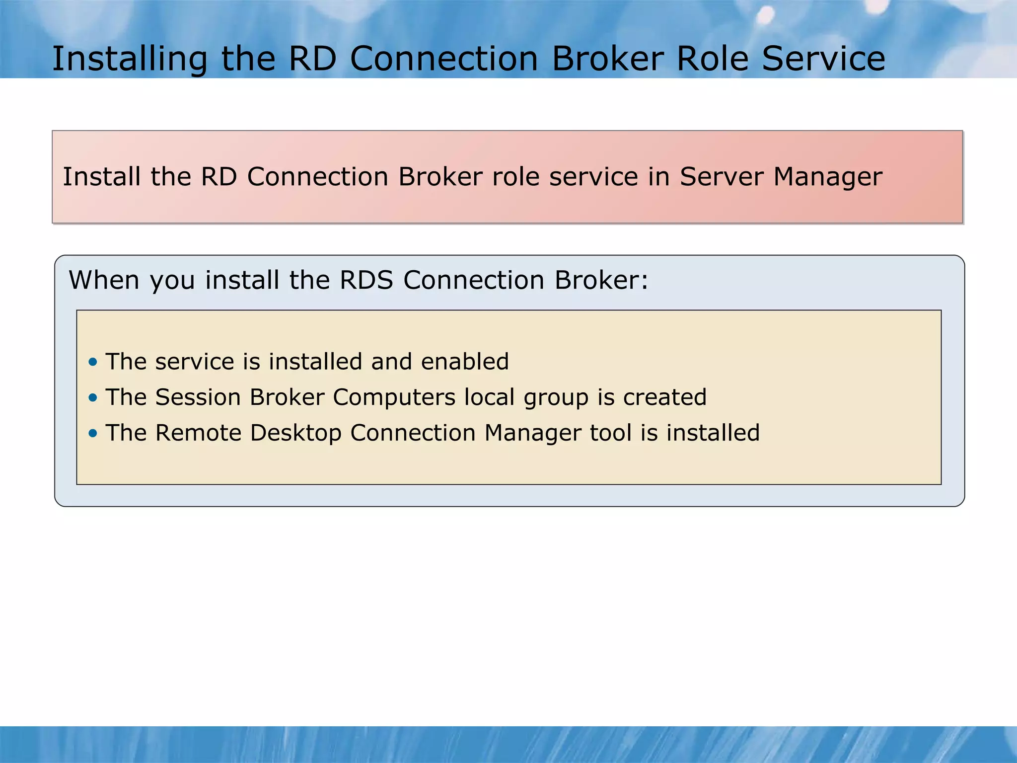 Installing the RD Connection Broker Role Service When you install the RDS Connection Broker: The service is installed and enabled The Session Broker Computers local group is created The Remote Desktop Connection Manager tool is installed Install the RD Connection Broker role service in Server Manager  