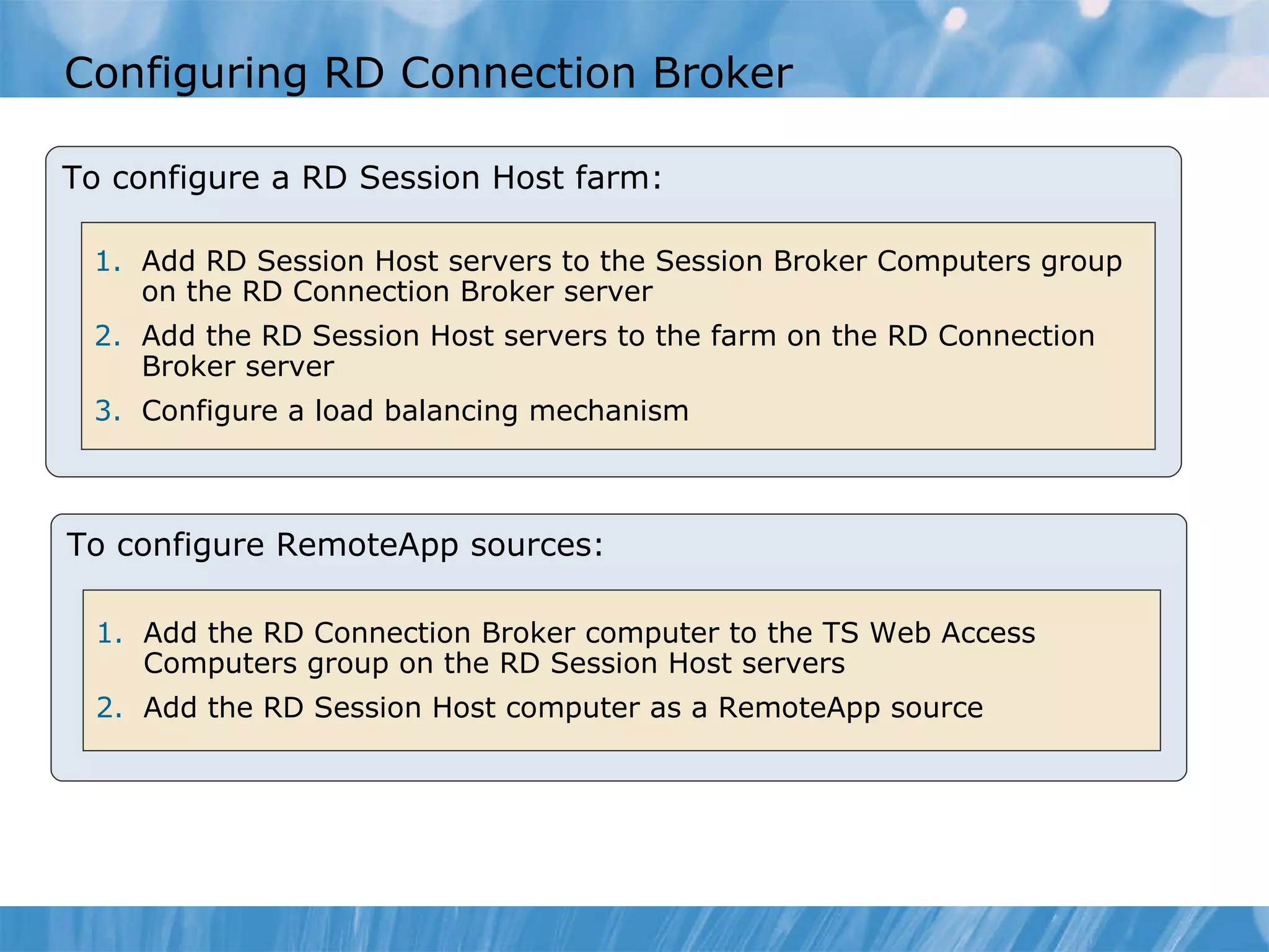 Configuring RD Connection Broker To configure a RD Session Host farm: Add RD Session Host servers to the Session Broker Computers group on the RD Connection Broker server  Add the RD Session Host servers to the farm on the RD Connection Broker server  Configure a load balancing mechanism  To configure RemoteApp sources: Add the RD Connection Broker computer to the TS Web Access Computers group on the RD Session Host servers  Add the RD Session Host computer as a RemoteApp source  