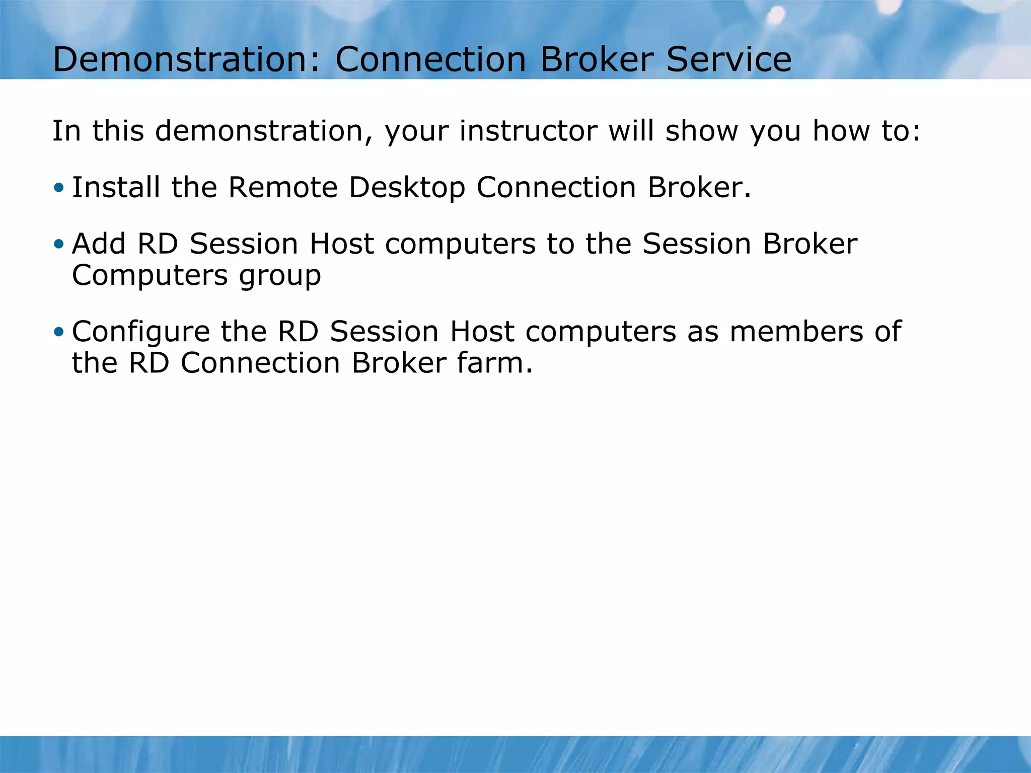 Demonstration: Connection Broker Service  In this demonstration ,  your instructor will show you how to : Install the Remote Desktop Connection Broker. Add RD Session Host computers to the Session Broker Computers group Configure the RD Session Host computers as members of the RD Connection Broker farm.  