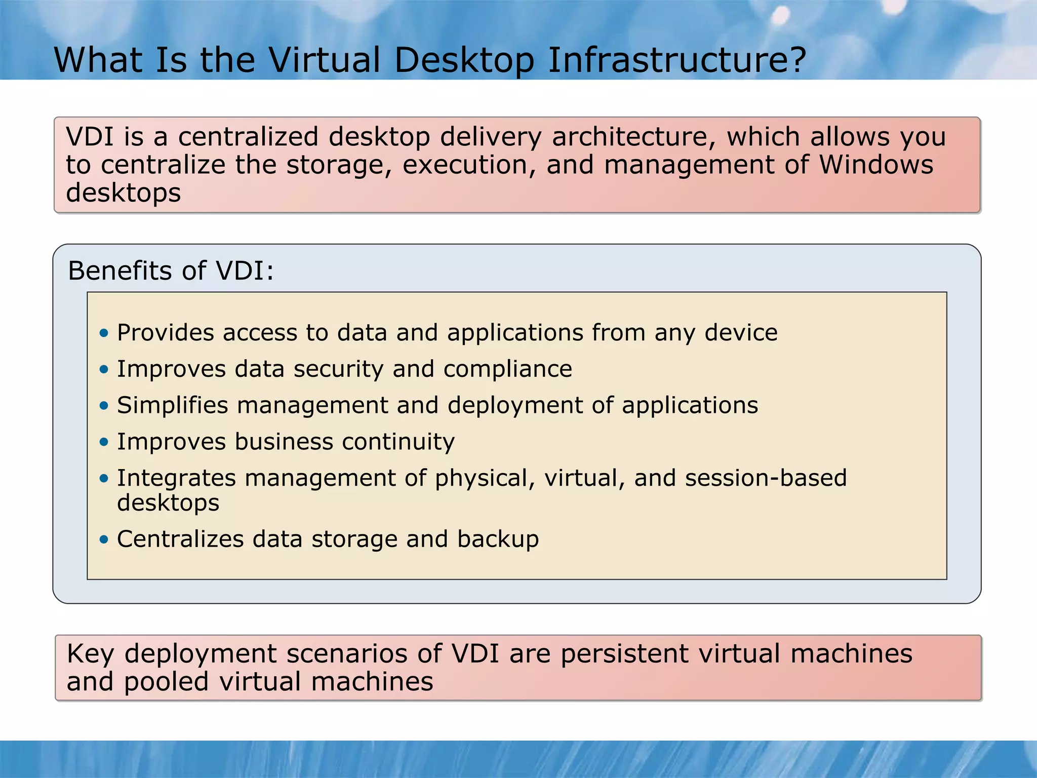 What Is the Virtual Desktop Infrastructure? VDI is a centralized desktop delivery architecture, which allows you to centralize the storage, execution, and management of Windows desktops Benefits of VDI: Provides access to data and applications from any device Improves data security and compliance  Simplifies management and deployment of applications Improves business continuity  Integrates management of physical, virtual, and session-based desktops Centralizes data storage and backup Key deployment scenarios of VDI are persistent virtual machines and pooled virtual machines 