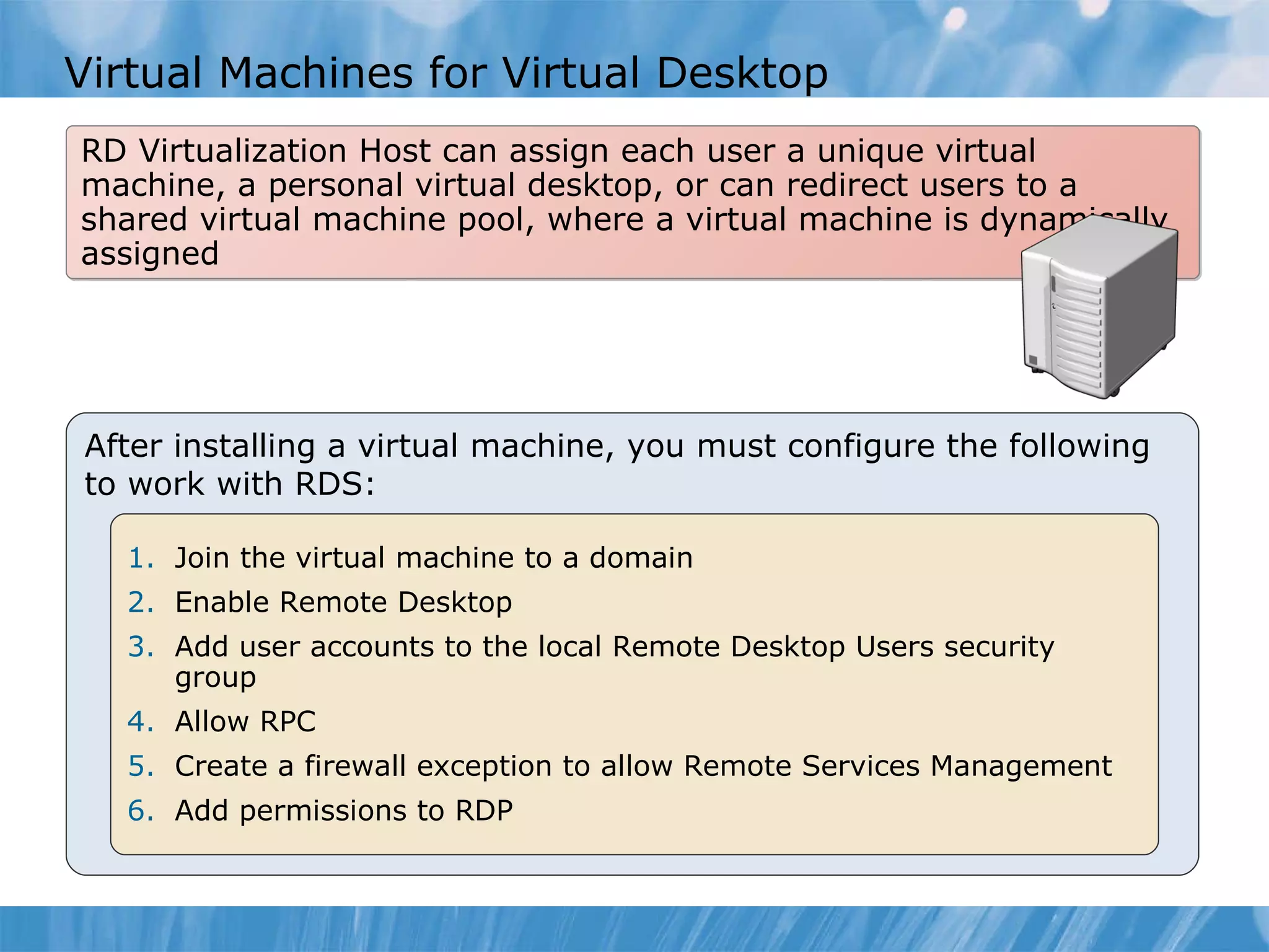 Virtual Machines for Virtual Desktop RD Virtualization Host can assign each user a unique virtual machine, a personal virtual desktop, or can redirect users to a shared virtual machine pool, where a virtual machine is dynamically assigned After installing a virtual machine, you must configure the following to work with RDS:  Join the virtual machine to a domain Enable Remote Desktop Add user accounts to the local Remote Desktop Users security group Allow RPC Create a firewall exception to allow Remote Services Management Add permissions to RDP 