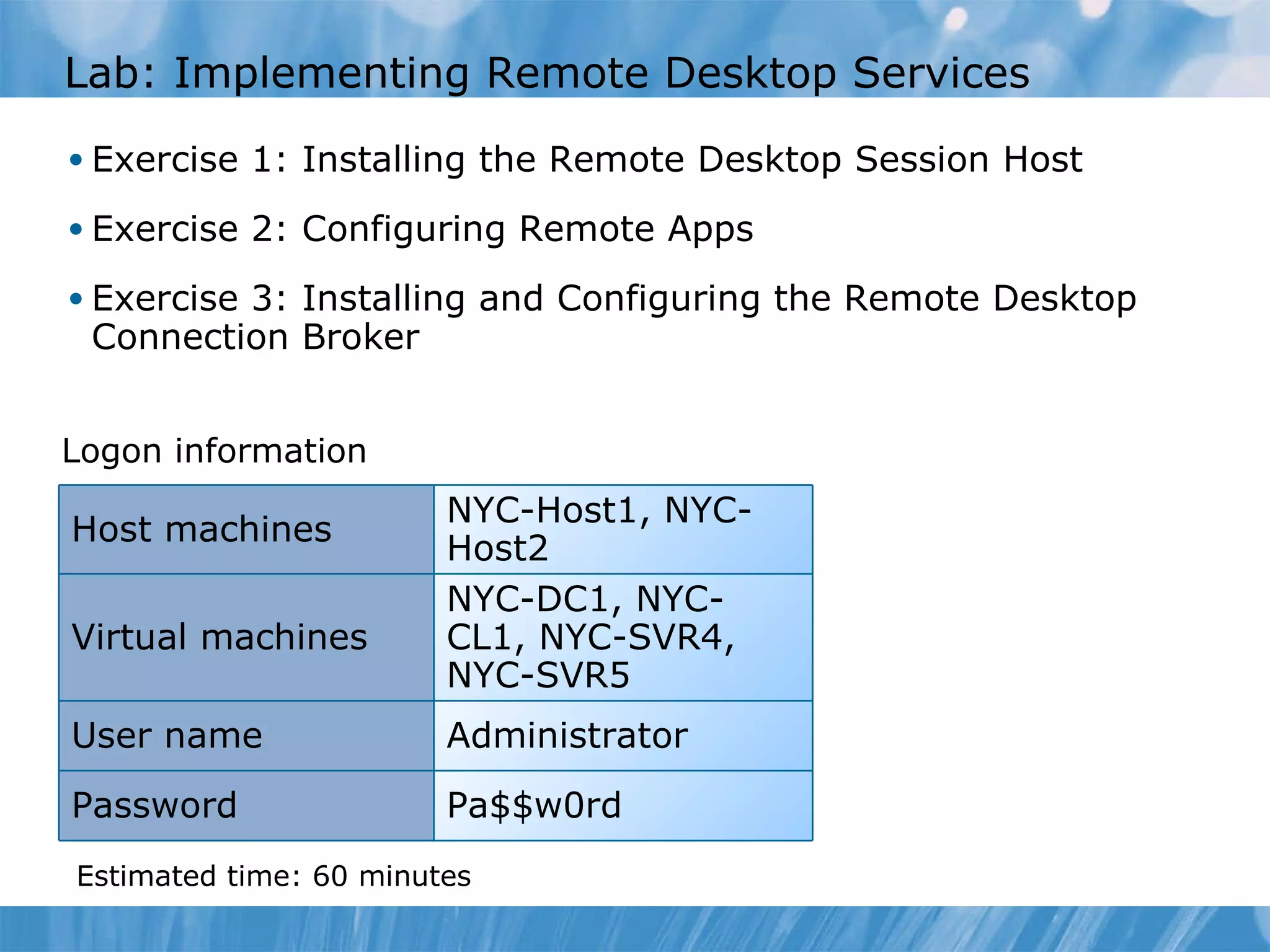L ab : Implementing Remote Desktop Services  Exercise 1: Installing the Remote Desktop Session Host  Exercise 2: Configuring Remote Apps  Exercise 3: Installing and Configuring the Remote Desktop Connection Broker  Logon information Estimated time:  6 0  minutes NYC-Host1, NYC-Host2 Host machines Virtual machines NYC-DC1, NYC-CL1, NYC-SVR4, NYC-SVR5 User name Administrator Password Pa$$w0rd 