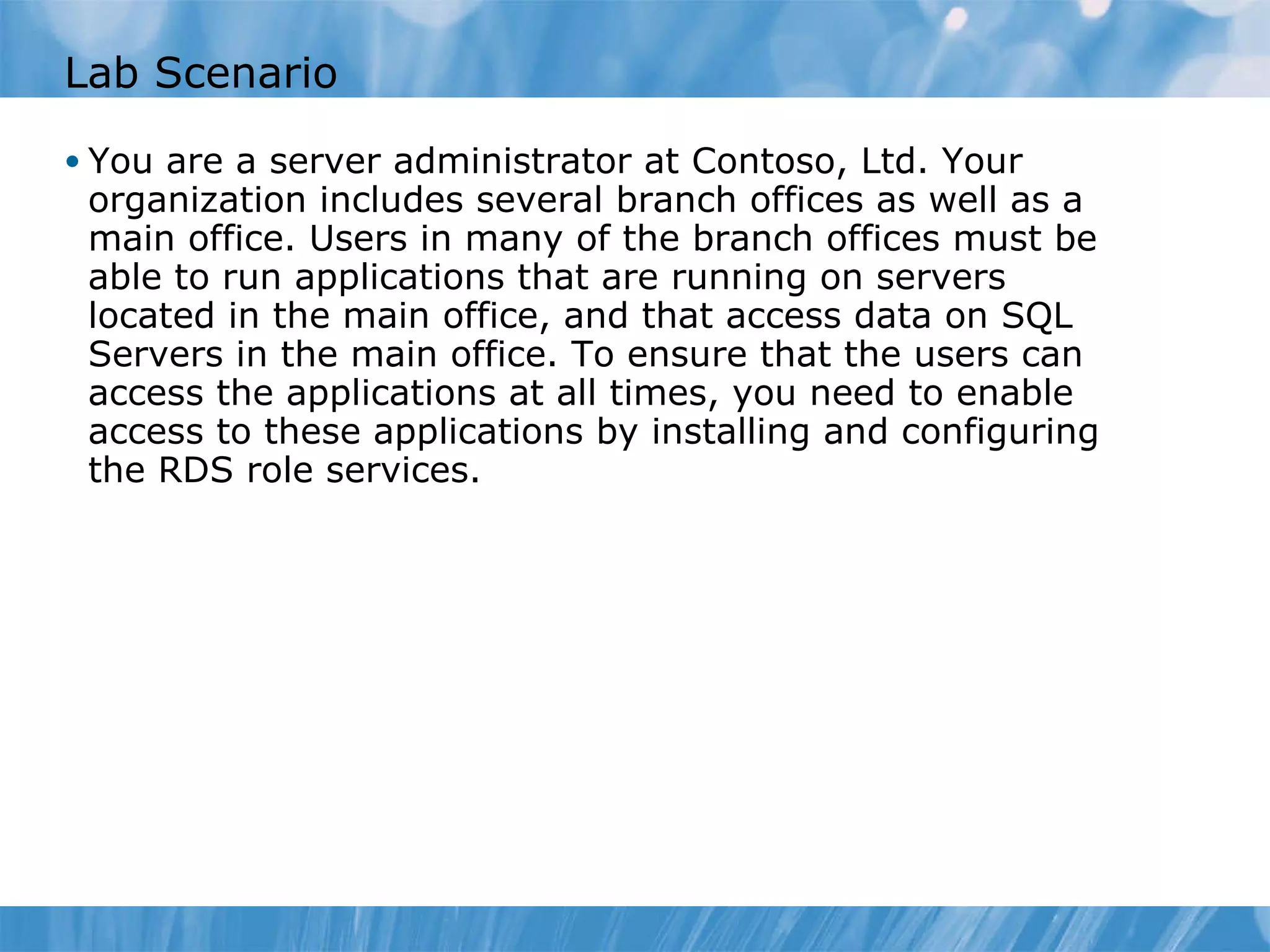 Lab Scenario You are a server administrator at Contoso, Ltd. Your organization includes several branch offices as well as a main office. Users in many of the branch offices must be able to run applications that are running on servers located in the main office, and that access data on SQL Servers in the main office. To ensure that the users can access the applications at all times, you need to enable access to these applications by installing and configuring the RDS role services.  