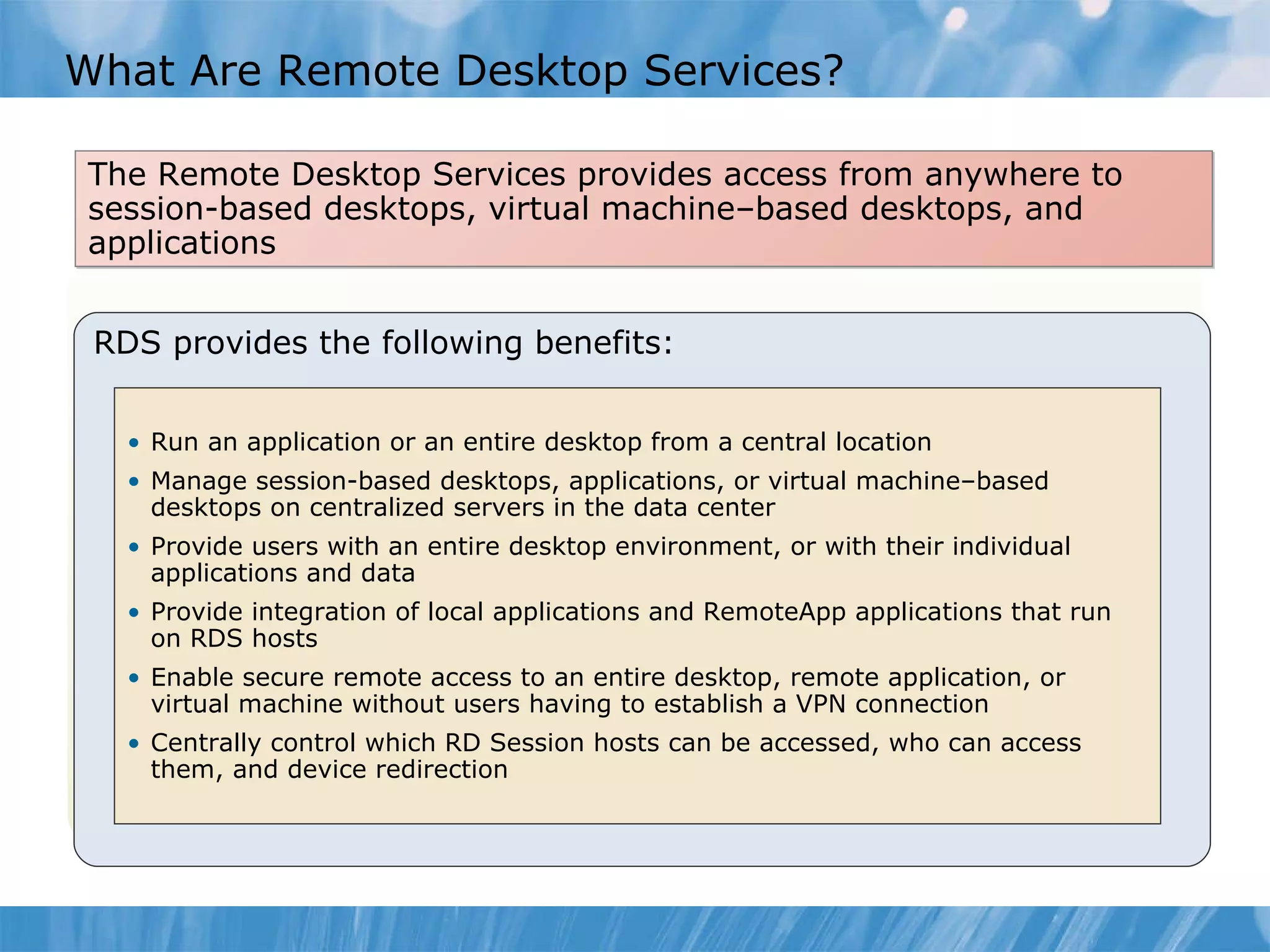 What Are Remote Desktop Services? The Remote Desktop Services provides access from anywhere to session-based desktops, virtual machine–based desktops, and applications RDS provides the following benefits: Run an application or an entire desktop from a central location Manage session-based desktops, applications, or virtual machine–based desktops on centralized servers in the data center Provide users with an entire desktop environment, or with their individual applications and data Provide integration of local applications and RemoteApp applications that run on RDS hosts Enable secure remote access to an entire desktop, remote application, or virtual machine without users having to establish a VPN connection Centrally control which RD Session hosts can be accessed, who can access them, and device redirection 