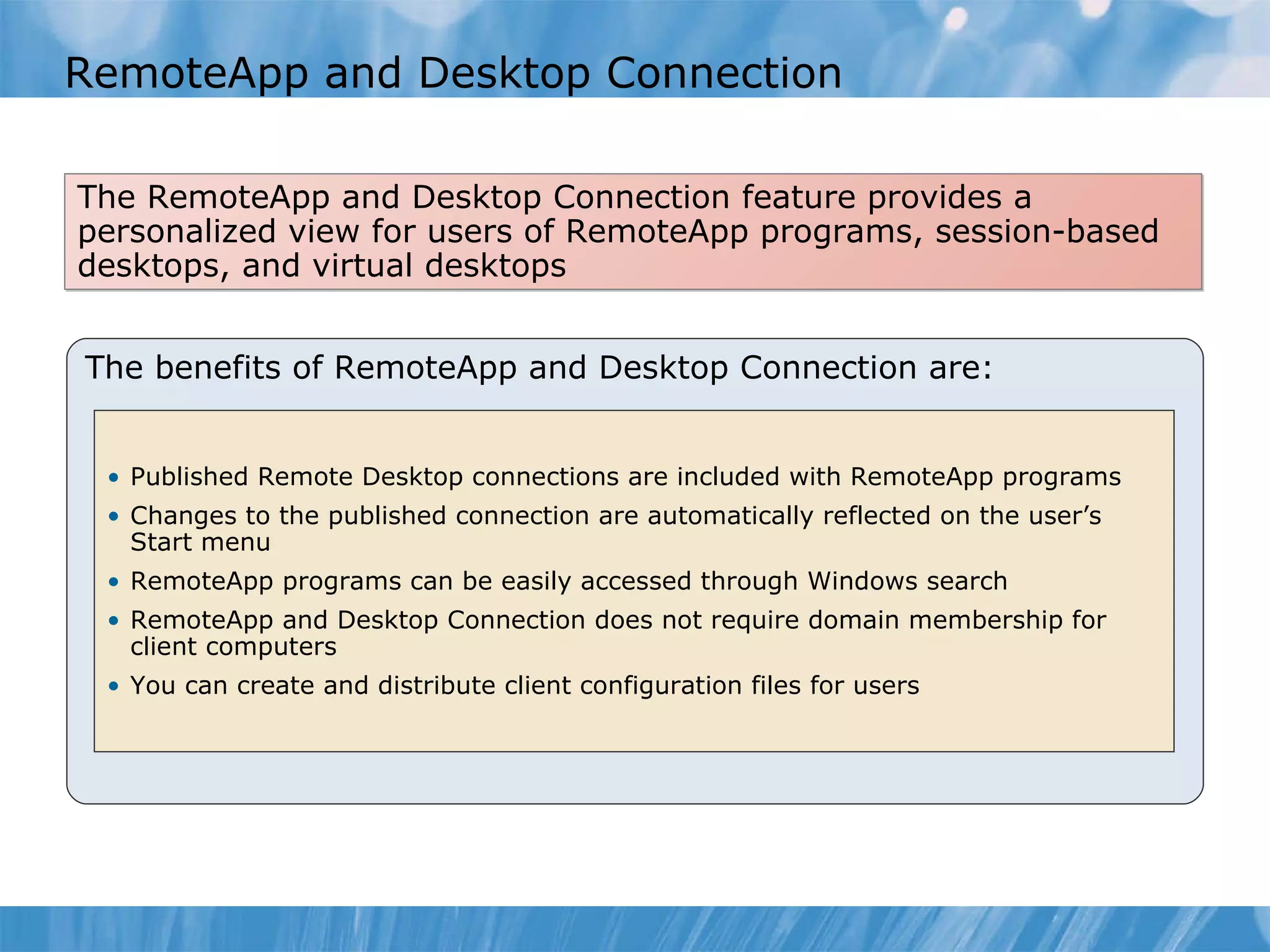RemoteApp and Desktop Connection  The benefits of RemoteApp and Desktop Connection are: Published Remote Desktop connections are included with RemoteApp programs  Changes to the published connection are automatically reflected on the user’s Start menu RemoteApp programs can be easily accessed through Windows search RemoteApp and Desktop Connection does not require domain membership for client computers You can create and distribute client configuration files for users The RemoteApp and Desktop Connection feature provides a personalized view for users of RemoteApp programs, session-based desktops, and virtual desktops 