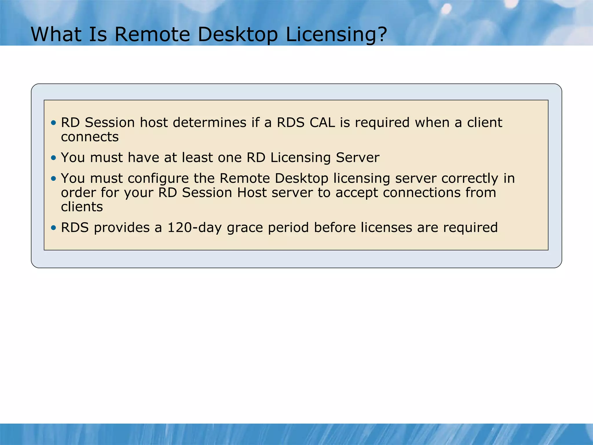 What Is Remote Desktop Licensing? RD Session host determines if a RDS CAL is required when a client connects You must have at least one RD Licensing Server You must configure the Remote Desktop licensing server correctly in order for your RD Session Host server to accept connections from clients  RDS provides a 120-day grace period before licenses are required 