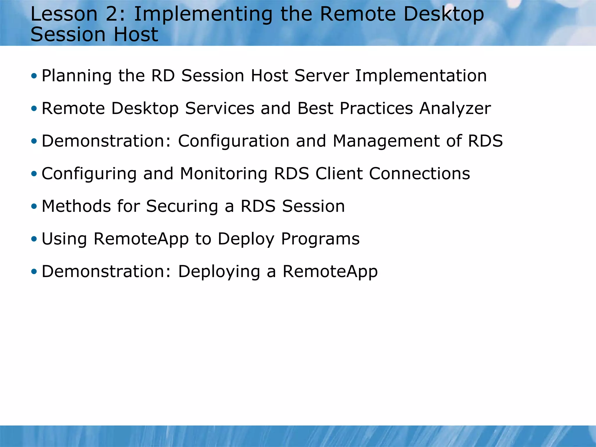Lesson 2: Implementing the Remote Desktop Session Host  Planning the RD Session Host Server Implementation Remote Desktop Services and Best Practices Analyzer Demonstration: Configuration and Management of RDS Configuring and Monitoring RDS Client Connections Methods for Securing a RDS Session Using RemoteApp to Deploy Programs  Demonstration: Deploying a RemoteApp 