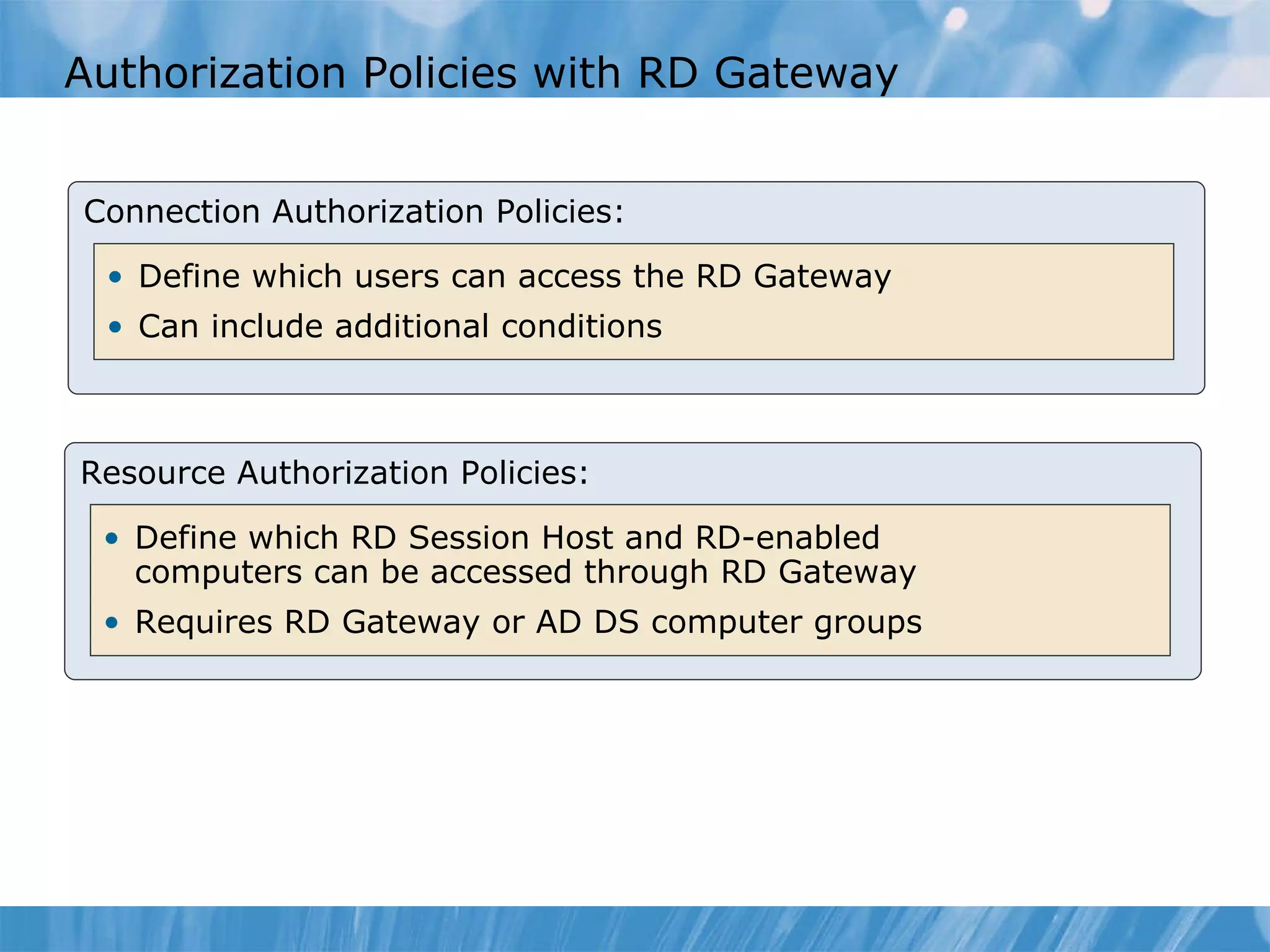 Authorization Policies with RD Gateway Connection Authorization Policies: Define which users can access the RD Gateway Can include additional conditions Resource Authorization Policies: Define which RD Session Host and RD-enabled computers can be accessed through RD Gateway Requires RD Gateway or AD DS computer groups 