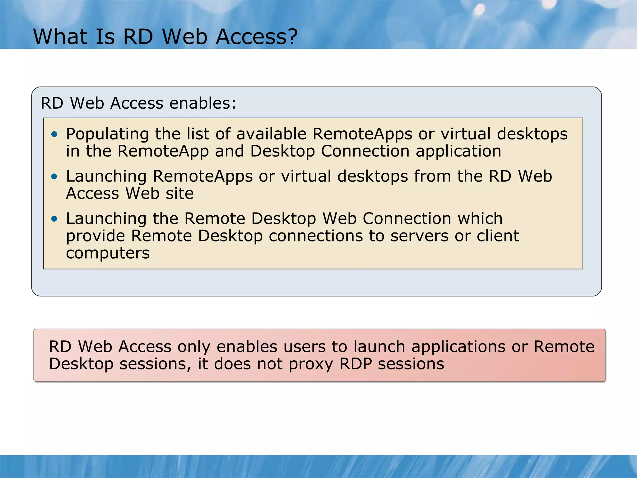 What Is RD Web Access? RD Web Access enables: Populating the list of available RemoteApps or virtual desktops in the RemoteApp and Desktop Connection application  Launching RemoteApps or virtual desktops from the RD Web Access Web site Launching the Remote Desktop Web Connection which provide Remote Desktop connections to servers or client  computers RD Web Access only enables users to launch applications or Remote Desktop sessions, it does not proxy RDP sessions 