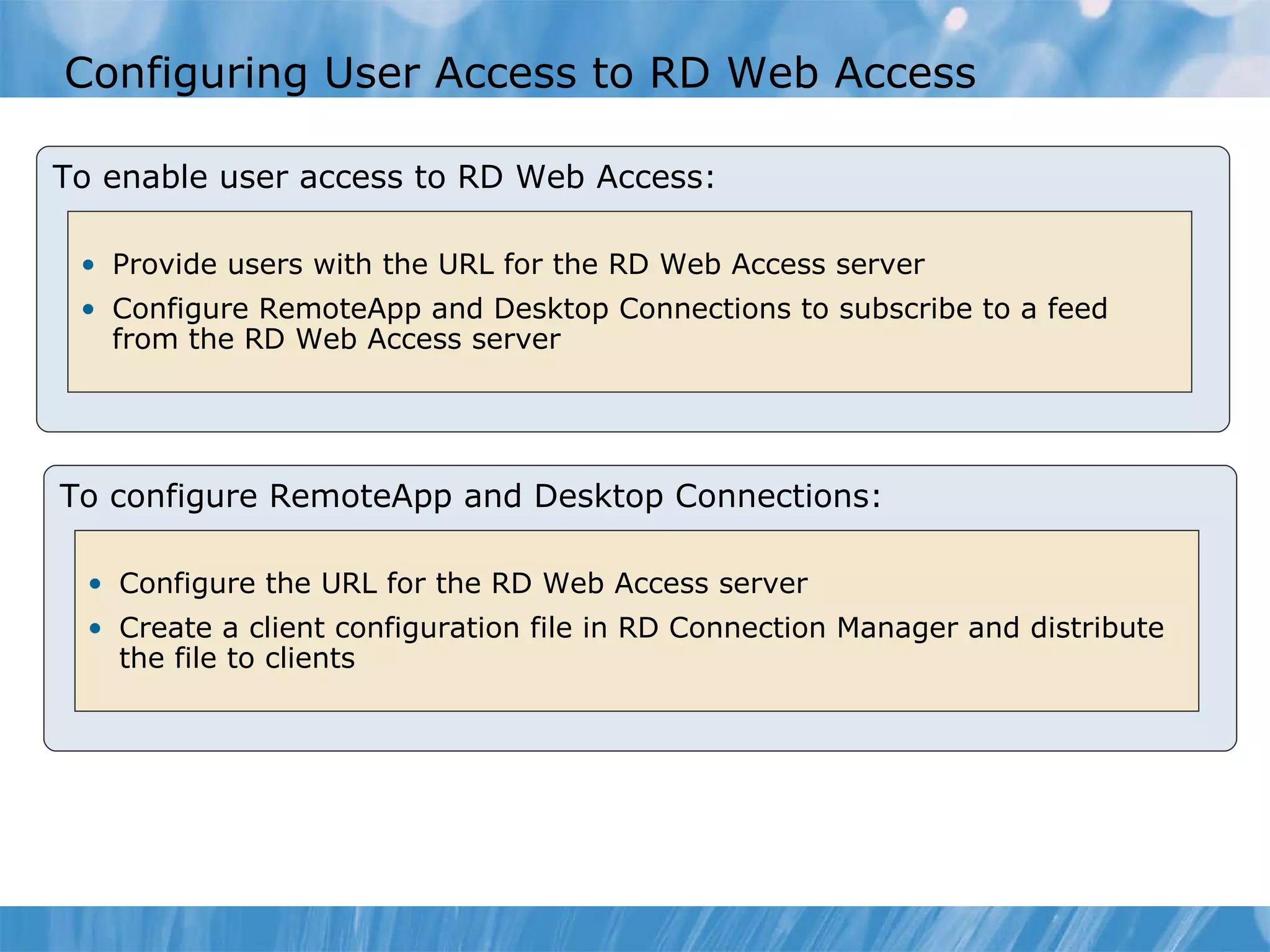 Configuring User Access to RD Web Access  To enable user access to RD Web Access: Provide users with the URL for the RD Web Access server Configure RemoteApp and Desktop Connections to subscribe to a feed from the RD Web Access server To configure RemoteApp and Desktop Connections: Configure the URL for the RD Web Access server Create a client configuration file in RD Connection Manager and distribute the file to clients 
