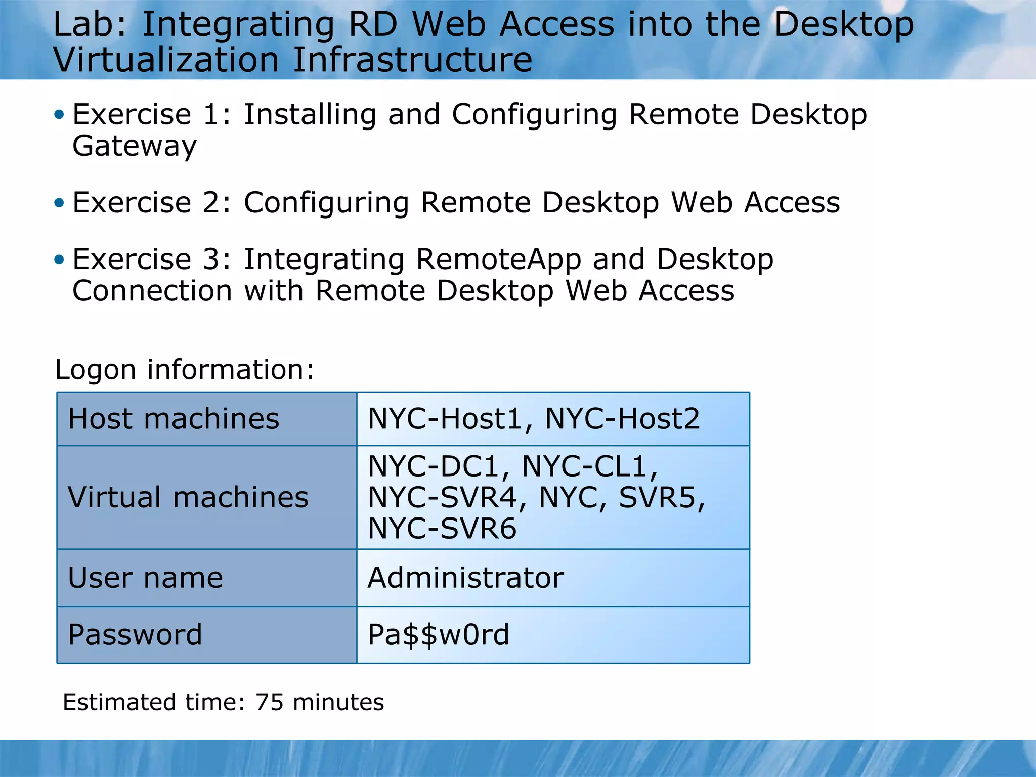 L ab : Integrating RD Web Access into the Desktop Virtualization Infrastructure  Exercise  1 :   Installing and Configuring Remote Desktop Gateway Exercise  2 :   Configuring Remote Desktop Web Access Exercise  3 :   Integrating RemoteApp and Desktop Connection with Remote Desktop Web Access Logon information: Estimated time:  75  minutes NYC-Host1, NYC-Host2 Host machines Virtual machines NYC-DC1, NYC-CL1, NYC-SVR4, NYC, SVR5, NYC-SVR6 User name Administrator Password Pa$$w0rd 